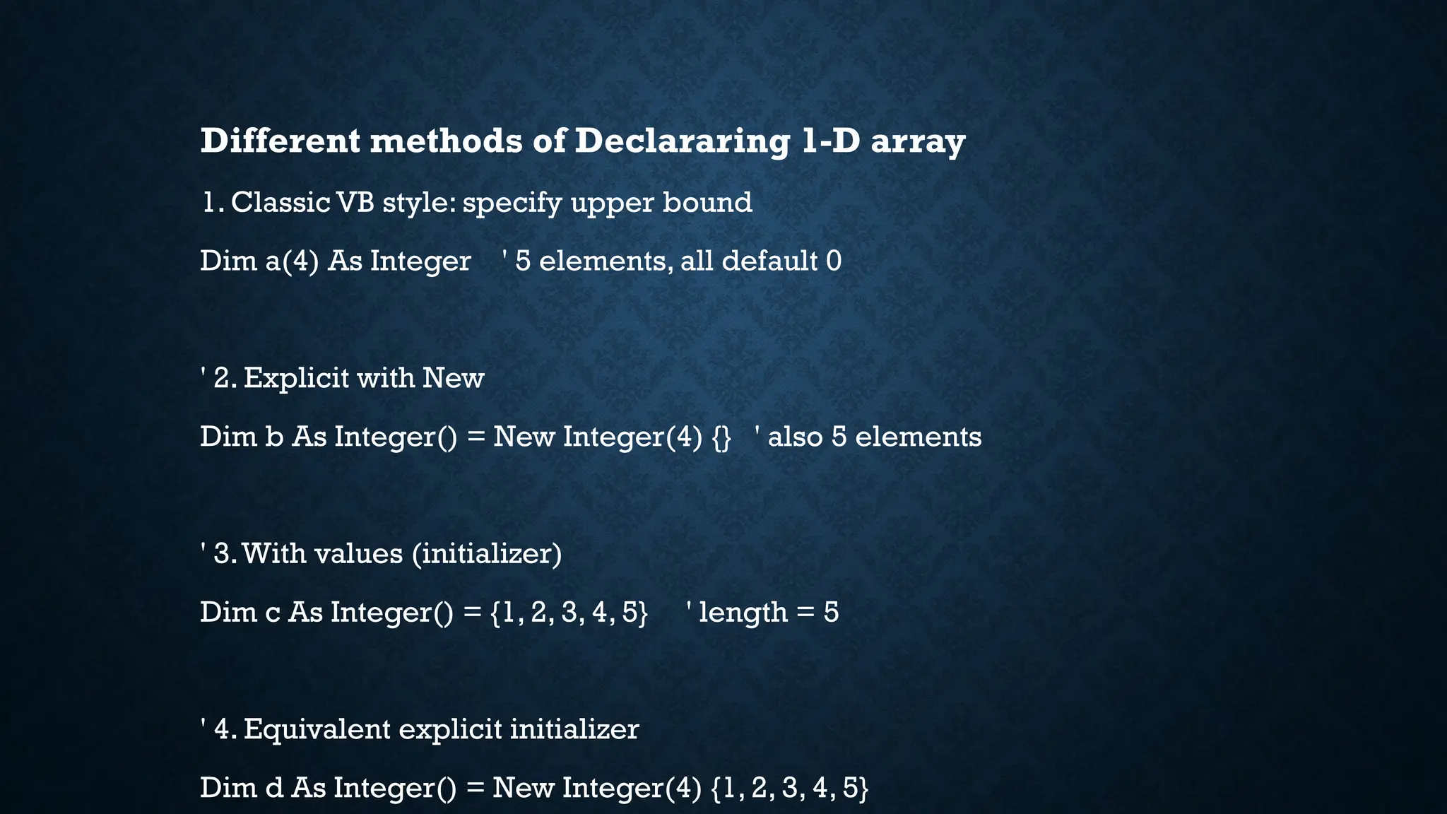 Different methods of Declararing 1-D array 1. Classic VB style: specify upper bound Dim a(4) As Integer ' 5 elements, all default 0 ' 2. Explicit with New Dim b As Integer() = New Integer(4) {} ' also 5 elements ' 3.With values (initializer) Dim c As Integer() = {1, 2, 3, 4, 5} ' length = 5 ' 4. Equivalent explicit initializer Dim d As Integer() = New Integer(4) {1, 2, 3, 4, 5} 
