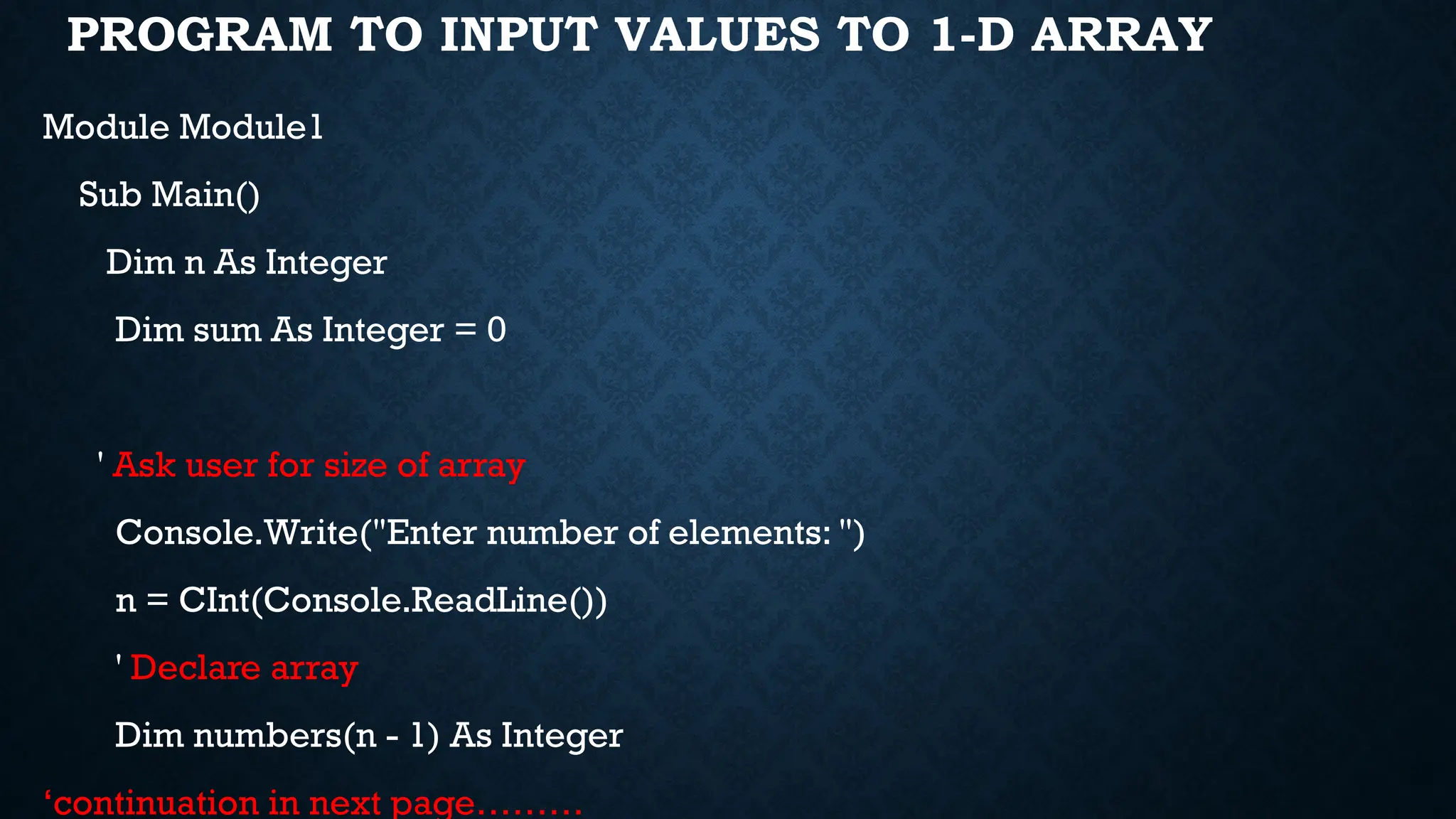 PROGRAM TO INPUT VALUES TO 1-D ARRAY Module Module1 Sub Main() Dim n As Integer Dim sum As Integer = 0 ' Ask user for size of array Console.Write("Enter number of elements: ") n = CInt(Console.ReadLine()) ' Declare array Dim numbers(n - 1) As Integer ‘continuation in next page……… 