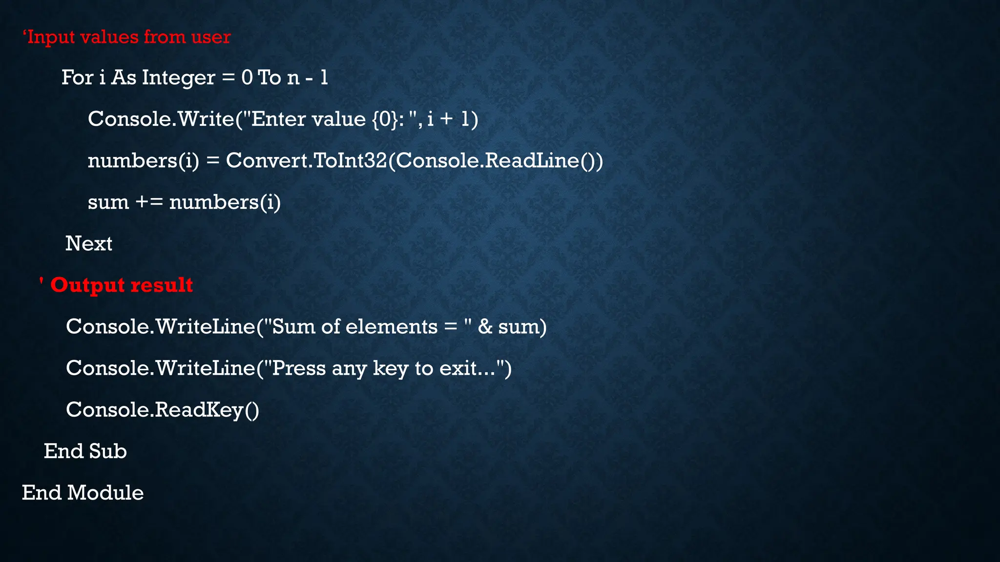 ‘Input values from user For i As Integer = 0 To n - 1 Console.Write("Enter value {0}: ", i + 1) numbers(i) = Convert.ToInt32(Console.ReadLine()) sum += numbers(i) Next ' Output result Console.WriteLine("Sum of elements = " & sum) Console.WriteLine("Press any key to exit...") Console.ReadKey() End Sub End Module 