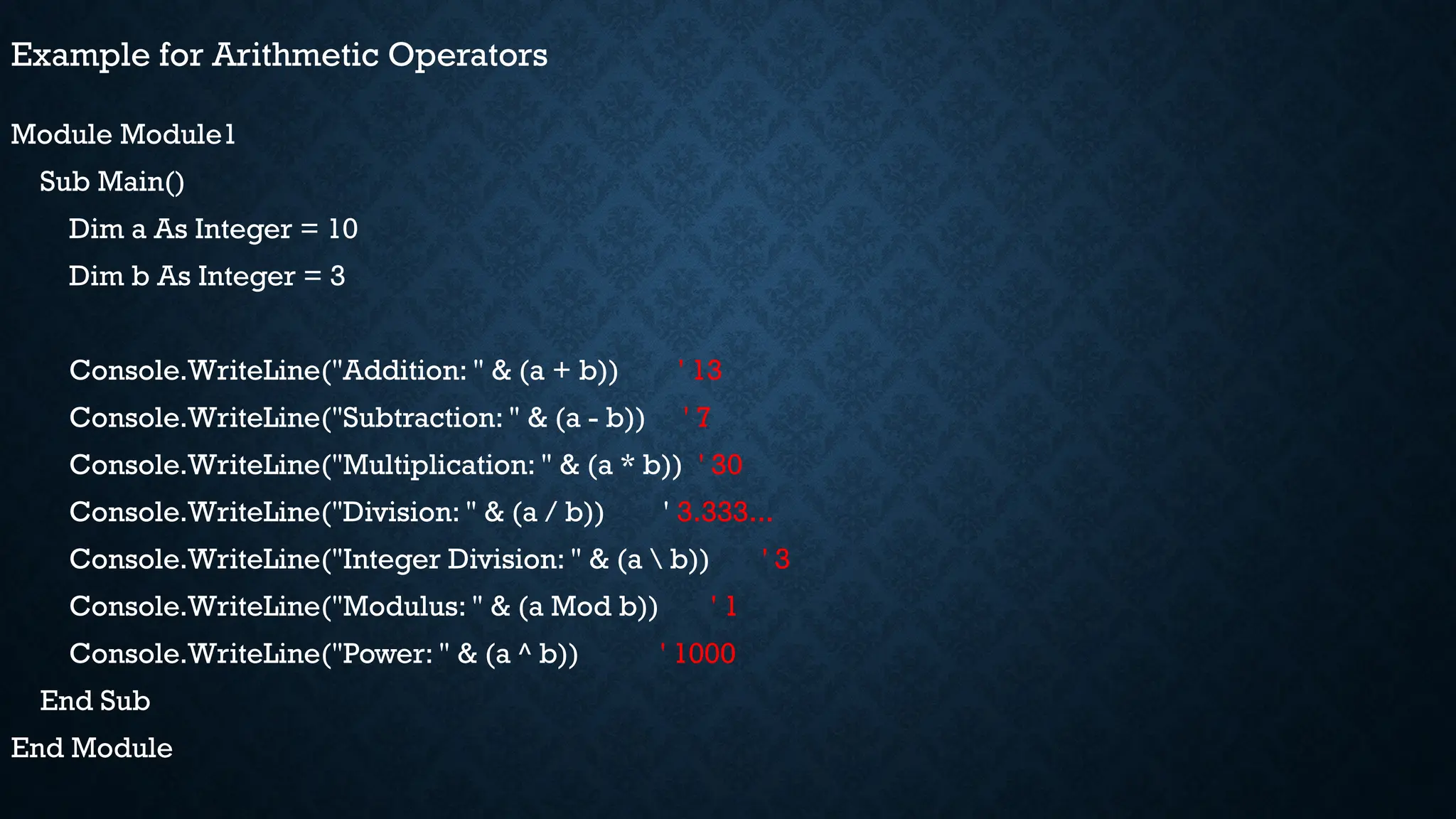 Example for Arithmetic Operators Module Module1 Sub Main() Dim a As Integer = 10 Dim b As Integer = 3 Console.WriteLine("Addition: " & (a + b)) ' 13 Console.WriteLine("Subtraction: " & (a - b)) ' 7 Console.WriteLine("Multiplication: " & (a * b)) ' 30 Console.WriteLine("Division: " & (a / b)) ' 3.333... Console.WriteLine("Integer Division: " & (a b)) ' 3 Console.WriteLine("Modulus: " & (a Mod b)) ' 1 Console.WriteLine("Power: " & (a ^ b)) ' 1000 End Sub End Module 