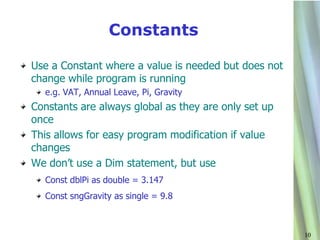 Constants

Use a Constant where a value is needed but does not
change while program is running
  e.g. VAT, Annual Leave, Pi, Gravity
Constants are always global as they are only set up
once
This allows for easy program modification if value
changes
We don’t use a Dim statement, but use
  Const dblPi as double = 3.147
  Const sngGravity as single = 9.8



                                                      10
 