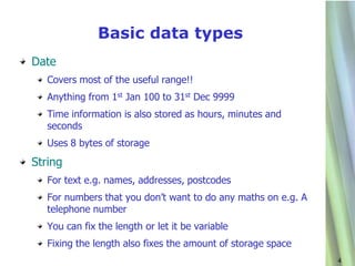 Basic data types
Date
   Covers most of the useful range!!
   Anything from 1st Jan 100 to 31st Dec 9999
   Time information is also stored as hours, minutes and
   seconds
   Uses 8 bytes of storage
String
   For text e.g. names, addresses, postcodes
   For numbers that you don’t want to do any maths on e.g. A
   telephone number
   You can fix the length or let it be variable
   Fixing the length also fixes the amount of storage space
                                                               4
 