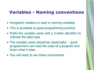 Variables - Naming conventions

Hungarian notation is used in naming variables
This is accepted as good programming practice
Prefix the variable name with a 3 letter identifier to
indicate the data type
The variable name should be meaningful - good
programmers can read the code of a program and
know what it does
You will need to use these conventions



                                                         8
 
