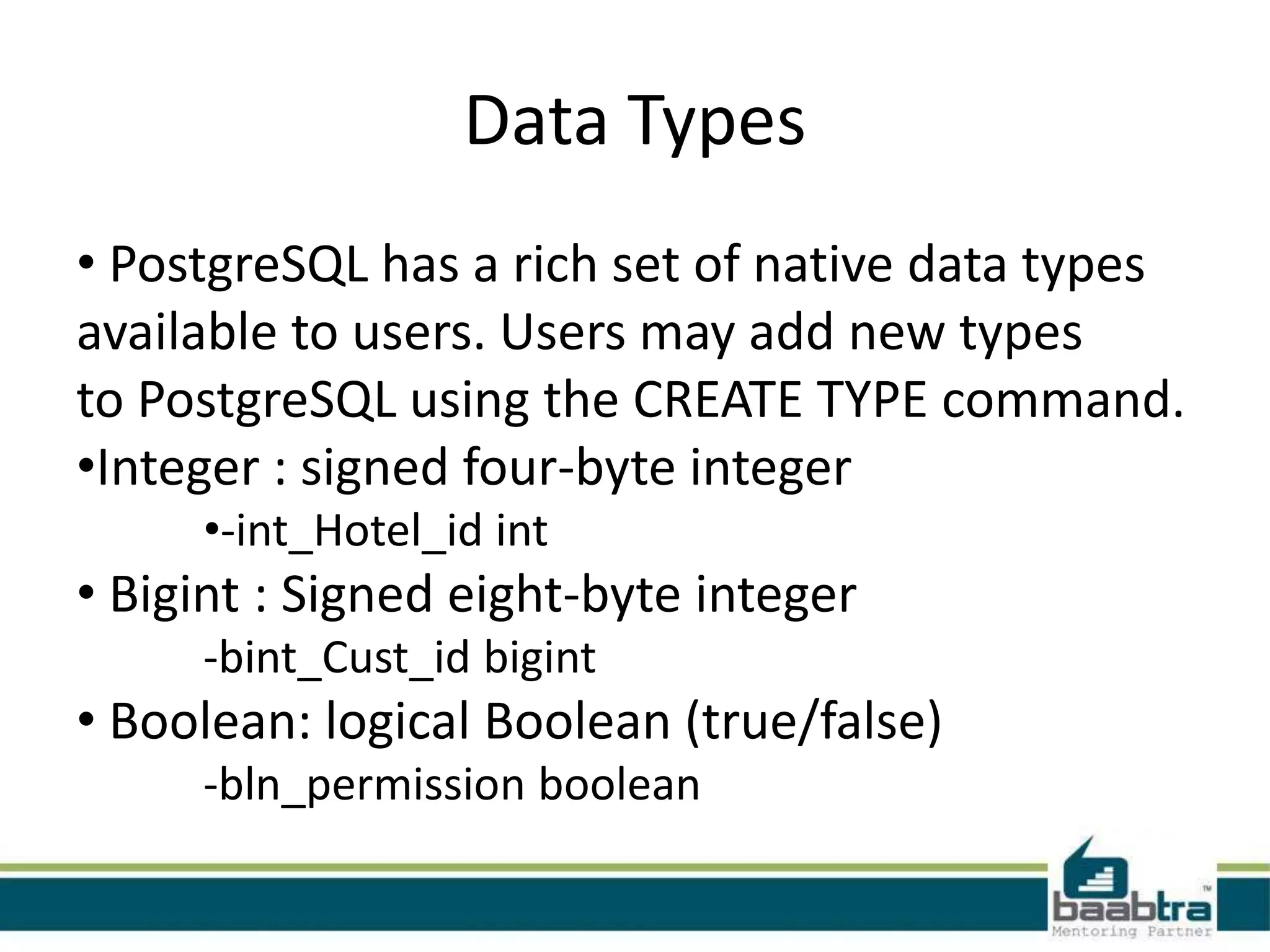 Data Types
• PostgreSQL has a rich set of native data types
available to users. Users may add new types
to PostgreSQL using the CREATE TYPE command.
•Integer : signed four-byte integer
•-int_Hotel_id int
• Bigint : Signed eight-byte integer
-bint_Cust_id bigint
• Boolean: logical Boolean (true/false)
-bln_permission boolean