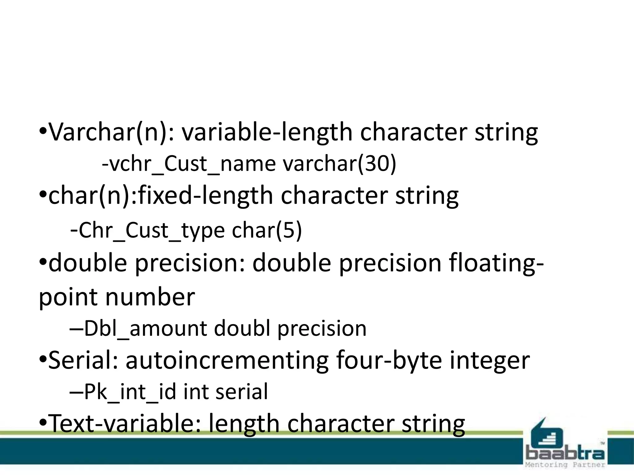 •Varchar(n): variable-length character string
-vchr_Cust_name varchar(30)
•char(n):fixed-length character string
-Chr_Cust_type char(5)
•double precision: double precision floating-
point number
–Dbl_amount doubl precision
•Serial: autoincrementing four-byte integer
–Pk_int_id int serial
•Text-variable: length character string