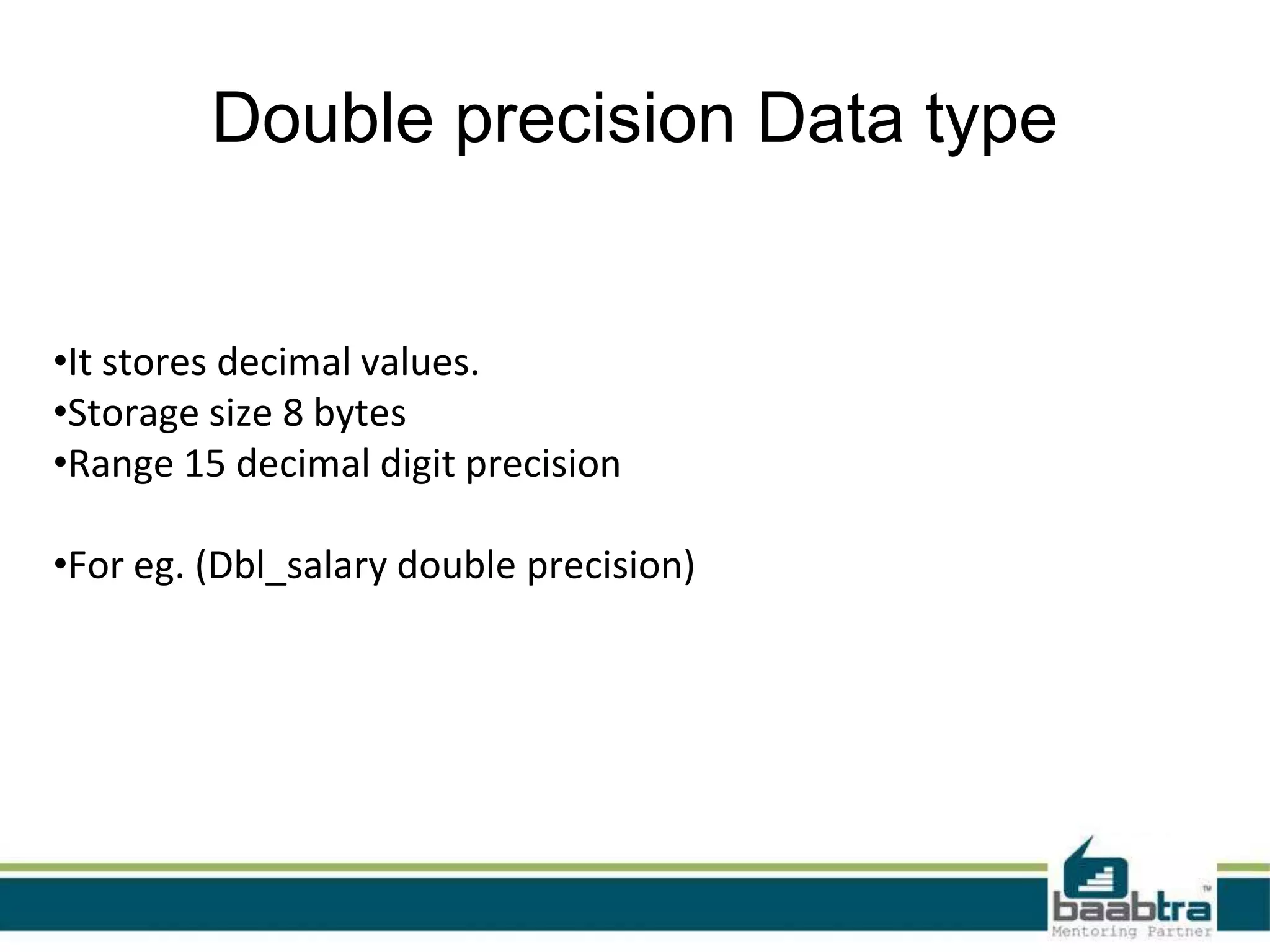 Double precision Data type
•It stores decimal values.
•Storage size 8 bytes
•Range 15 decimal digit precision
•For eg. (Dbl_salary double precision)