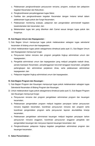 c. Pelaksanaan pengkoordinasian penyusunan rencana, program, evaluasi dan pelaporan
kegiatan Kecamatan dan Kelurahan;
d. Pengkoordinasian penyelenggaraan tugas Seksi;
e. Fasilitas dan pengkoordinasian kegiatan Kecamatan dengan Instansi terkait dalam
pelaksanaan tugas pokok dan fungsi Kecamatan;
f. Pelaksanaan monitoring evaluasi, pelaporan dan pengendalian administratif kegiatan
kesekretariatan dan kecamatan; dan
g. Melakanakan tugas lain yang diberikan oleh Camat sesuai dengan tugas pokok dan
fungsinya.
III. Sub Bagian Umum dan Kepegawaian :
1) Sub Bagian Umum mempunyai tugas pokok melaksanakan sebagian tugas sekretariat
kecamatan di bidang umum dan kepegawaian;
2) Untuk melaksanakan tugas pokok sebagaimana dimaksud pada ayat (1), Sub Bagian Umum
dan Kepegawaian mempunyai fungsi:
a. Penyusunan bahan rencana dan program pengelola lingkup administrasi umum dan
kepegawaian;
b. Pengelola administrasi umum dan kepegawaian yang meliputi pengelola naskah dinas,
penata kearsipan Kecamatan, penyelenggaraan kerumah-tanggaan kecamatan, pengelola
perlengkapan dan administrasi perjalanan dinas, serta pelaksanaan administrasi
kepegawaian; dan
c. Pelaporan kegiatan lingkup administrasi umum dan kepegawaian.
IV. Sub Bagian Program dan Keuangan :
1) Sub Bagian Program dan Keuangan mempunyai tugas pokok melaksanakan sebagian tugas
Sekretariat Kecamatan di Bidang Program dan Keuangan.
2) Untuk melaksanakan tugas pokok sebagaimana dimaksud pada ayat (1), Sub Bagian Program
dan Keuangan mempunyai fungsi:
a. Penyusunan rencana dan program pengelolaan administrasi program dan keuangan
kecamatan;
b. Pelaksanaan pengendalian program meliputi kegiatan penyiapan bahan penyusunan
rencana kegiatan kecamatan, koordinasi penyusunan rencana dan program serta
koordinasi pengendalian program serta penyusunan laporan akuntabilitas kinerja
kecamatan;
c. Pelaksanaan pengelolaan administrasi keuangan meliputi kegiatan penyiapan bahan
penyusunan rencana anggaran, koordinasi penyusunan anggaran pengelola dan
pengendalian keuangan dan menyusun laporan keuangan kecamatan; dan
d. Pengkoordinasian pelaporan lingkup kegiatan pengelolaan administrasi program dan
keuangan kecamatan.
V. Seksi Pemerintahan :
 