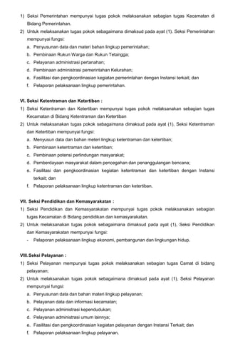 1) Seksi Pemerintahan mempunyai tugas pokok melaksanakan sebagian tugas Kecamatan di
Bidang Pemerintahan.
2) Untuk melaksanakan tugas pokok sebagaimana dimaksud pada ayat (1). Seksi Pemerintahan
mempunyai fungsi:
a. Penyusunan data dan materi bahan lingkup pemerintahan;
b. Pembinaan Rukun Warga dan Rukun Tetangga;
c. Pelayanan administrasi pertanahan;
d. Pembinaan administrasi pemerintahan Kelurahan;
e. Fasilitasi dan pengkoordinasian kegiatan pemerintahan dengan Instansi terkait; dan
f. Pelaporan pelaksanaan lingkup pemerintahan.
VI. Seksi Ketentraman dan Ketertiban :
1) Seksi Ketentraman dan Ketertiban mempunyai tugas pokok melaksanakan sebagian tugas
Kecamatan di Bidang Ketentraman dan Ketertiban
2) Untuk melaksanakan tugas pokok sebagaimana dimaksud pada ayat (1), Seksi Ketentraman
dan Ketertiban mempunyai fungsi:
a. Menyusun data dan bahan meteri lingkup ketentraman dan ketertiban;
b. Pembinaan ketentraman dan ketertiban;
c. Pembinaan potensi perlindungan masyarakat;
d. Pemberdayaan masyarakat dalam pencegahan dan penanggulangan bencana;
e. Fasilitasi dan pengkoordinasian kegiatan ketentraman dan ketertiban dengan Instansi
terkait; dan
f. Pelaporan pelaksanaan lingkup ketentraman dan ketertiban.
VII. Seksi Pendidikan dan Kemasyarakatan :
1) Seksi Pendidikan dan Kemasyarakatan mempunyai tugas pokok melaksanakan sebagian
tugas Kecamatan di Bidang pendidikan dan kemasyarakatan.
2) Untuk melaksanakan tugas pokok sebagaimana dimaksud pada ayat (1), Seksi Pendidikan
dan Kemasyarakatan mempunyai fungsi:
- Pelaporan pelaksanaan lingkup ekonomi, pembangunan dan lingkungan hidup.
VIII.Seksi Pelayanan :
1) Seksi Pelayanan mempunyai tugas pokok melaksanakan sebagian tugas Camat di bidang
pelayanan;
2) Untuk melaksanakan tugas pokok sebagaimana dimaksud pada ayat (1), Seksi Pelayanan
mempunyai fungsi:
a. Penyusunan data dan bahan materi lingkup pelayanan;
b. Pelayanan data dan informasi kecamatan;
c. Pelayanan administrasi kependudukan;
d. Pelayanan administrasi umum lainnya;
e. Fasilitasi dan pengkoordinasian kegiatan pelayanan dengan Instansi Terkait; dan
f. Pelaporan pelaksanaan lingkup pelayanan.
 