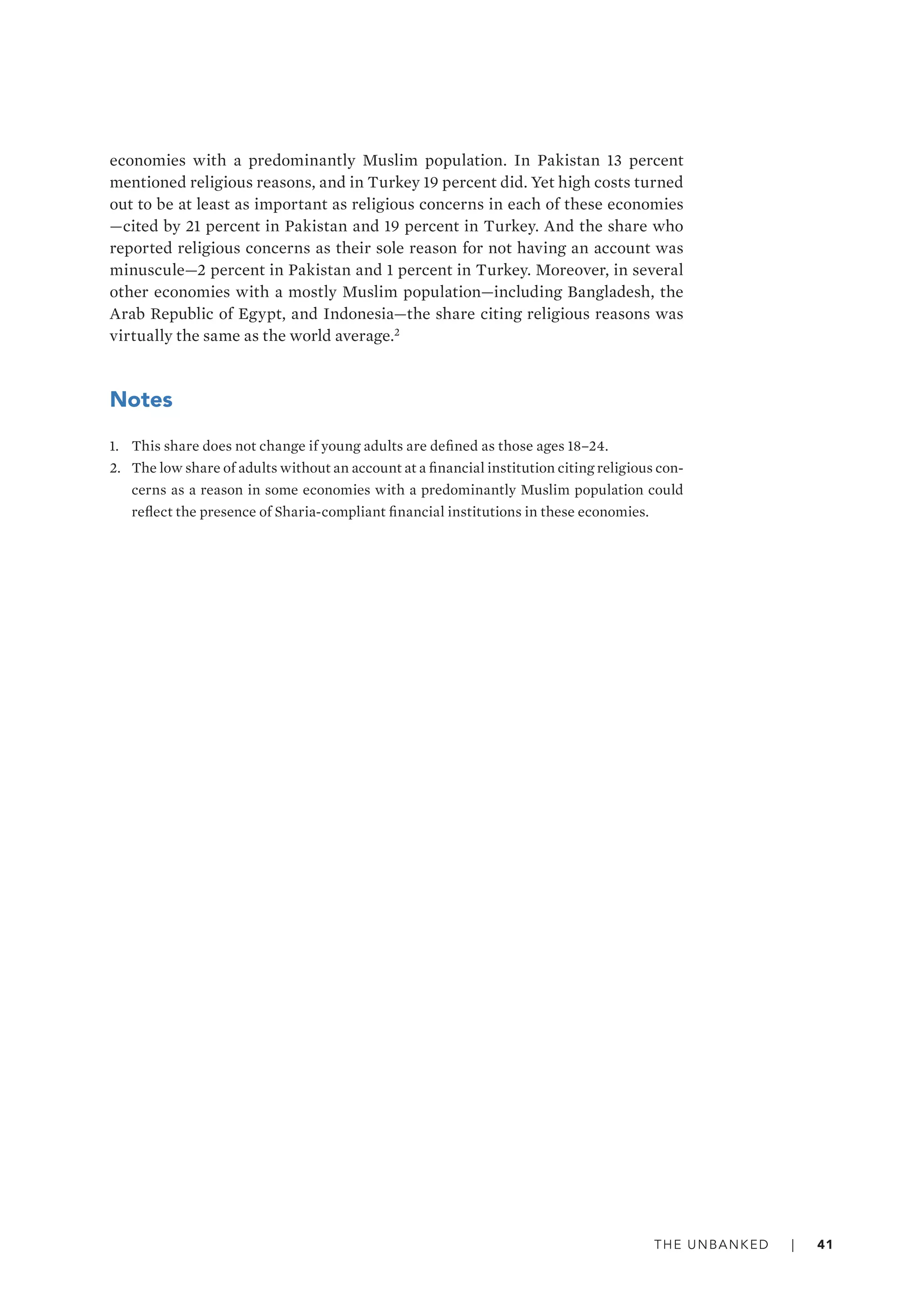 The unbanked   |   41
economies with a predominantly Muslim population. In Pakistan 13 percent
mentioned religious reasons, and in Turkey 19 percent did. Yet high costs turned
out to be at least as important as religious concerns in each of these economies­
—­cited by 21 percent in Pakistan and 19 percent in Turkey. And the share who
reported religious concerns as their sole reason for not having an account was
minuscule­—­2 percent in Pakistan and 1 percent in Turkey. Moreover, in several
other economies with a mostly Muslim population­—­including Bangladesh, the
Arab Republic of Egypt, and Indonesia­—­the share citing religious reasons was
virtually the same as the world average.2
Notes
1.	 This share does not change if young adults are defined as those ages 18–24.
2.	 The low share of adults without an account at a financial institution citing religious con-
cerns as a reason in some economies with a predominantly Muslim population could
reflect the presence of Sharia-compliant financial institutions in these economies.
 