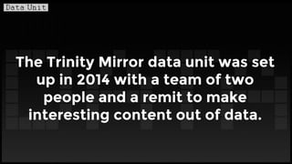 The Trinity Mirror data unit was set
up in 2014 with a team of two
people and a remit to make
interesting content out of data.
 