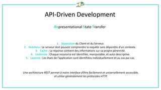 API-Driven Development
Representational State Transfer
1. Séparation du Client et du Serveur.
2. Stateless : Le serveur doit pouvoir comprendre la requête sans dépendre d’un contexte.
3. Cache : La réponse contient des informations sur sa propre pérennité.
4. Uniforme : Chaque ressource est identifiée, manipulable, et auto-descriptive.
5. Layered : Les états de l’application sont identifiées individuellement et au cas par cas.
Une architecture REST permet à notre interface d’être facilement et universellement accessible,
et utilise généralement les protocoles HTTP.
 