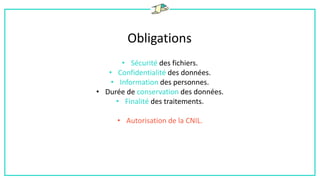 Obligations
• Sécurité des fichiers.
• Confidentialité des données.
• Information des personnes.
• Durée de conservation des données.
• Finalité des traitements.
• Autorisation de la CNIL.
 