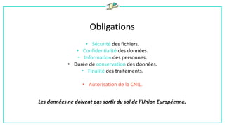 Obligations
• Sécurité des fichiers.
• Confidentialité des données.
• Information des personnes.
• Durée de conservation des données.
• Finalité des traitements.
• Autorisation de la CNIL.
Les données ne doivent pas sortir du sol de l’Union Européenne.
 