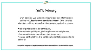 DATA Privacy
D’un point de vue strictement juridique (loi informatique
et libertés), les données sensibles au sens CNIL sont les
données qui font apparaître directement, ou indirectement
:
• les origines raciales ou ethniques,
• les opinions politiques, philosophiques ou religieuses,
• les appartenances syndicales des personnes,
• ou qui sont relatives à la santé ou l’orientation sexuelle de
celles-ci.
Exception est faite si la personne concernée a donné son consentement exprès.
 