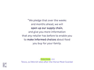 “We pledge that over the weeks

and months ahead, we will

open up our supply chain,

and give you more information 

that any retailer has before to enable you
to make informed choices about food
you buy for your family.

- Philip Clarke, CEO

Tesco, (a little bit late) after the Horse Meat Scandal
 