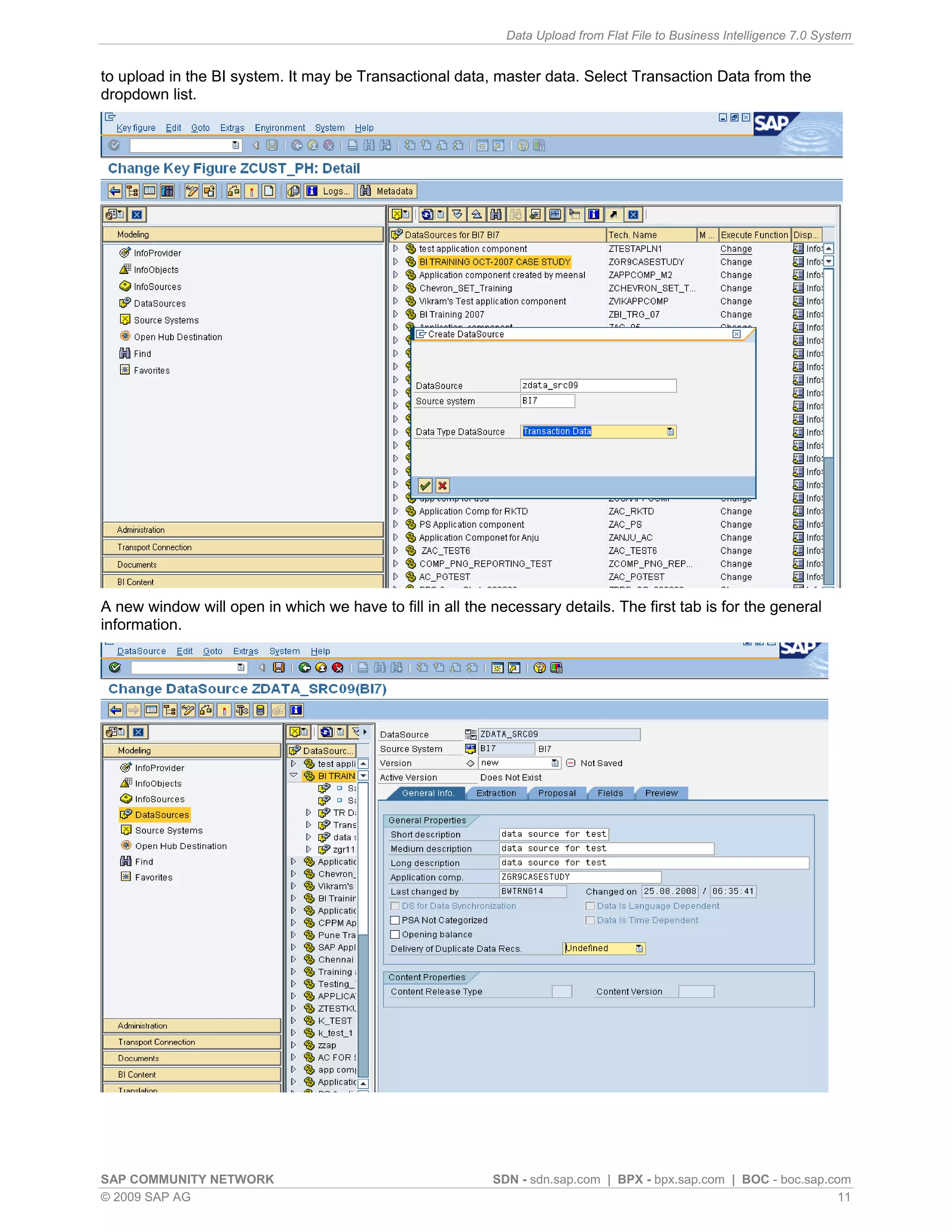 Data Upload from Flat File to Business Intelligence 7.0 System


to upload in the BI system. It may be Transactional data, master data. Select Transaction Data from the
dropdown list.




A new window will open in which we have to fill in all the necessary details. The first tab is for the general
information.




SAP COMMUNITY NETWORK                                      SDN - sdn.sap.com | BPX - bpx.sap.com | BOC - boc.sap.com
© 2009 SAP AG                                                                                                      11
 