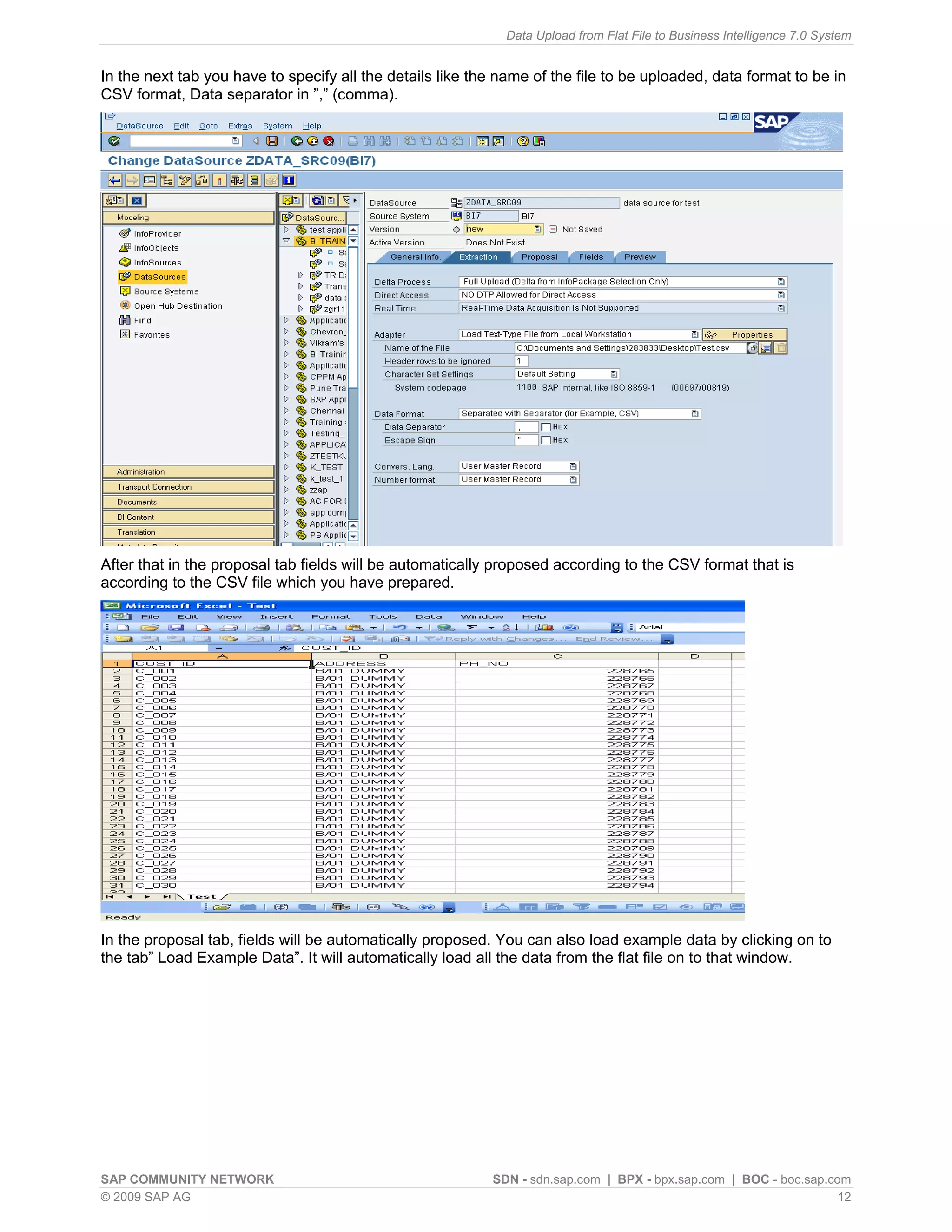 Data Upload from Flat File to Business Intelligence 7.0 System


In the next tab you have to specify all the details like the name of the file to be uploaded, data format to be in
CSV format, Data separator in ”,” (comma).




After that in the proposal tab fields will be automatically proposed according to the CSV format that is
according to the CSV file which you have prepared.




In the proposal tab, fields will be automatically proposed. You can also load example data by clicking on to
the tab” Load Example Data”. It will automatically load all the data from the flat file on to that window.




SAP COMMUNITY NETWORK                                      SDN - sdn.sap.com | BPX - bpx.sap.com | BOC - boc.sap.com
© 2009 SAP AG                                                                                                      12
 