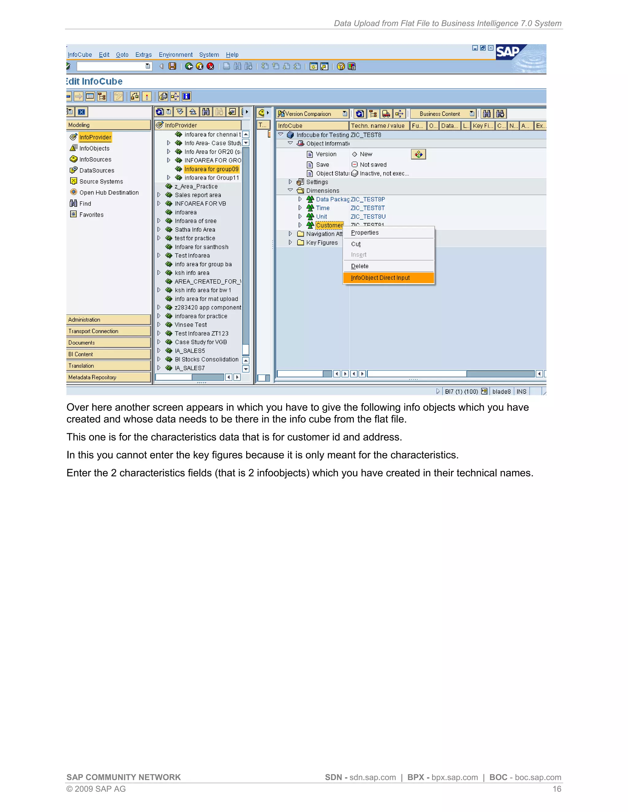 Data Upload from Flat File to Business Intelligence 7.0 System




Over here another screen appears in which you have to give the following info objects which you have
created and whose data needs to be there in the info cube from the flat file.
This one is for the characteristics data that is for customer id and address.
In this you cannot enter the key figures because it is only meant for the characteristics.
Enter the 2 characteristics fields (that is 2 infoobjects) which you have created in their technical names.




SAP COMMUNITY NETWORK                                      SDN - sdn.sap.com | BPX - bpx.sap.com | BOC - boc.sap.com
© 2009 SAP AG                                                                                                      16
 
