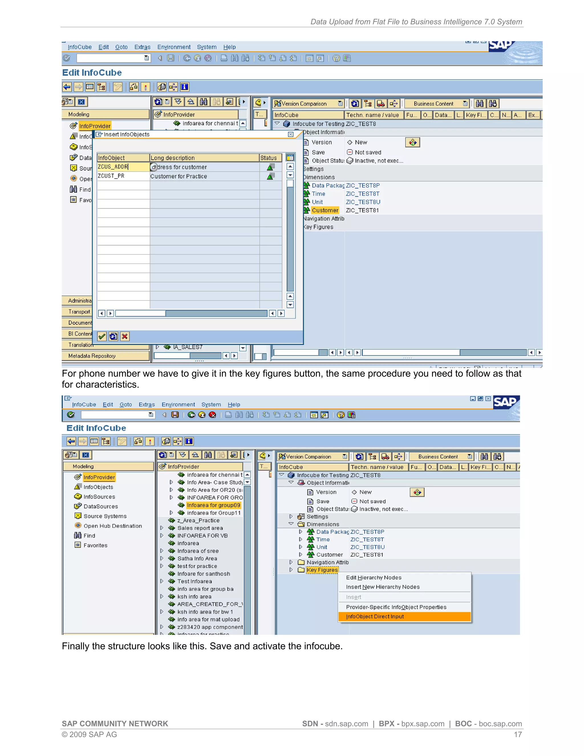 Data Upload from Flat File to Business Intelligence 7.0 System




For phone number we have to give it in the key figures button, the same procedure you need to follow as that
for characteristics.




Finally the structure looks like this. Save and activate the infocube.




SAP COMMUNITY NETWORK                                      SDN - sdn.sap.com | BPX - bpx.sap.com | BOC - boc.sap.com
© 2009 SAP AG                                                                                                      17
 
