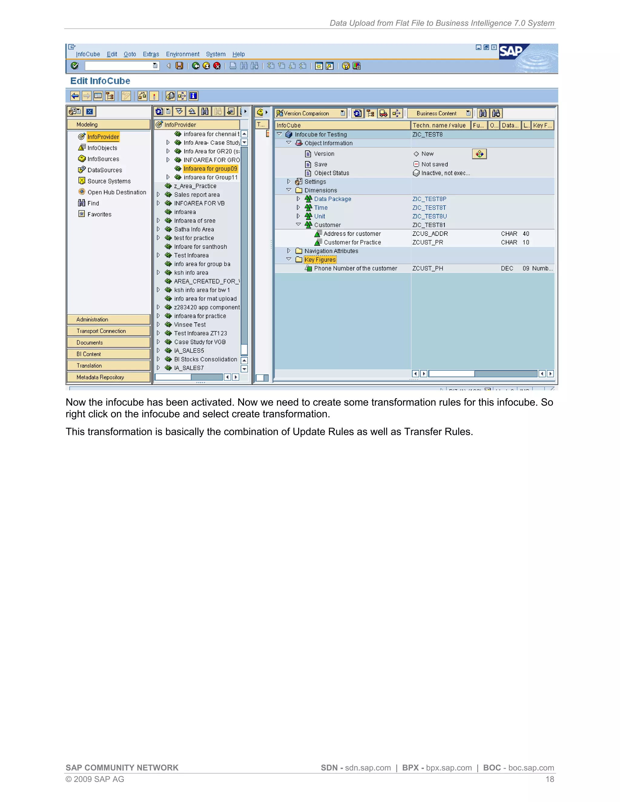 Data Upload from Flat File to Business Intelligence 7.0 System




Now the infocube has been activated. Now we need to create some transformation rules for this infocube. So
right click on the infocube and select create transformation.
This transformation is basically the combination of Update Rules as well as Transfer Rules.




SAP COMMUNITY NETWORK                                   SDN - sdn.sap.com | BPX - bpx.sap.com | BOC - boc.sap.com
© 2009 SAP AG                                                                                                   18
 