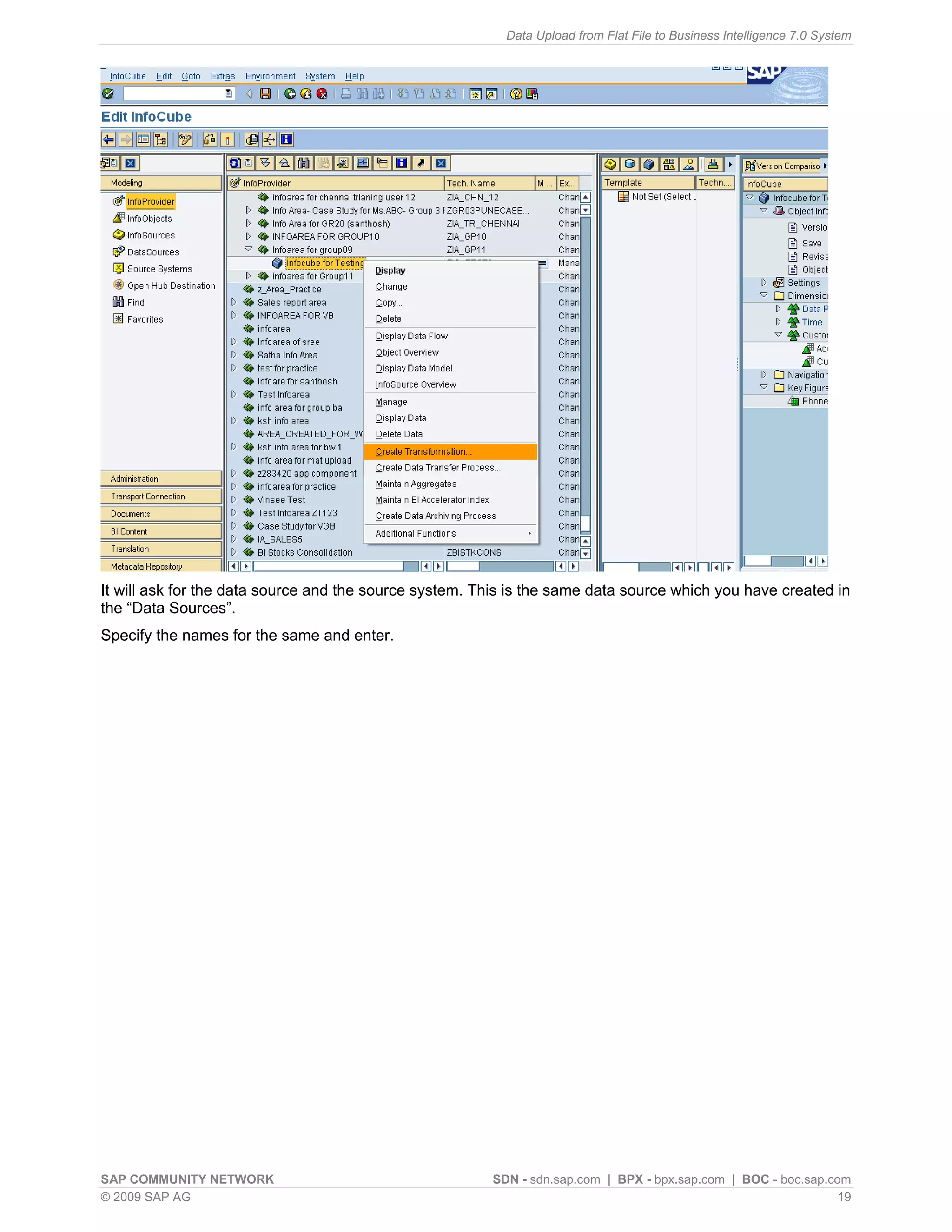 Data Upload from Flat File to Business Intelligence 7.0 System




It will ask for the data source and the source system. This is the same data source which you have created in
the “Data Sources”.
Specify the names for the same and enter.




SAP COMMUNITY NETWORK                                   SDN - sdn.sap.com | BPX - bpx.sap.com | BOC - boc.sap.com
© 2009 SAP AG                                                                                                   19
 