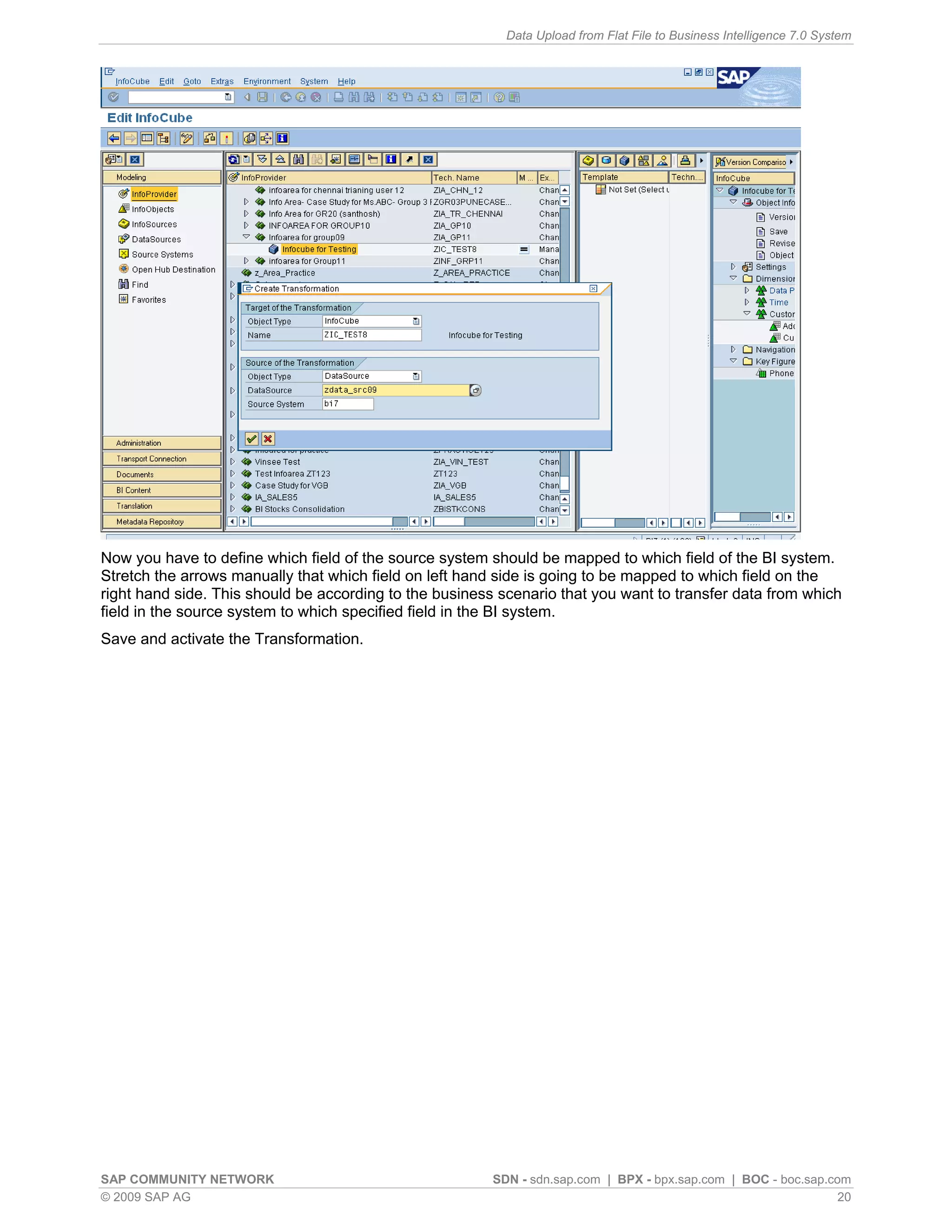 Data Upload from Flat File to Business Intelligence 7.0 System




Now you have to define which field of the source system should be mapped to which field of the BI system.
Stretch the arrows manually that which field on left hand side is going to be mapped to which field on the
right hand side. This should be according to the business scenario that you want to transfer data from which
field in the source system to which specified field in the BI system.
Save and activate the Transformation.




SAP COMMUNITY NETWORK                                    SDN - sdn.sap.com | BPX - bpx.sap.com | BOC - boc.sap.com
© 2009 SAP AG                                                                                                    20
 