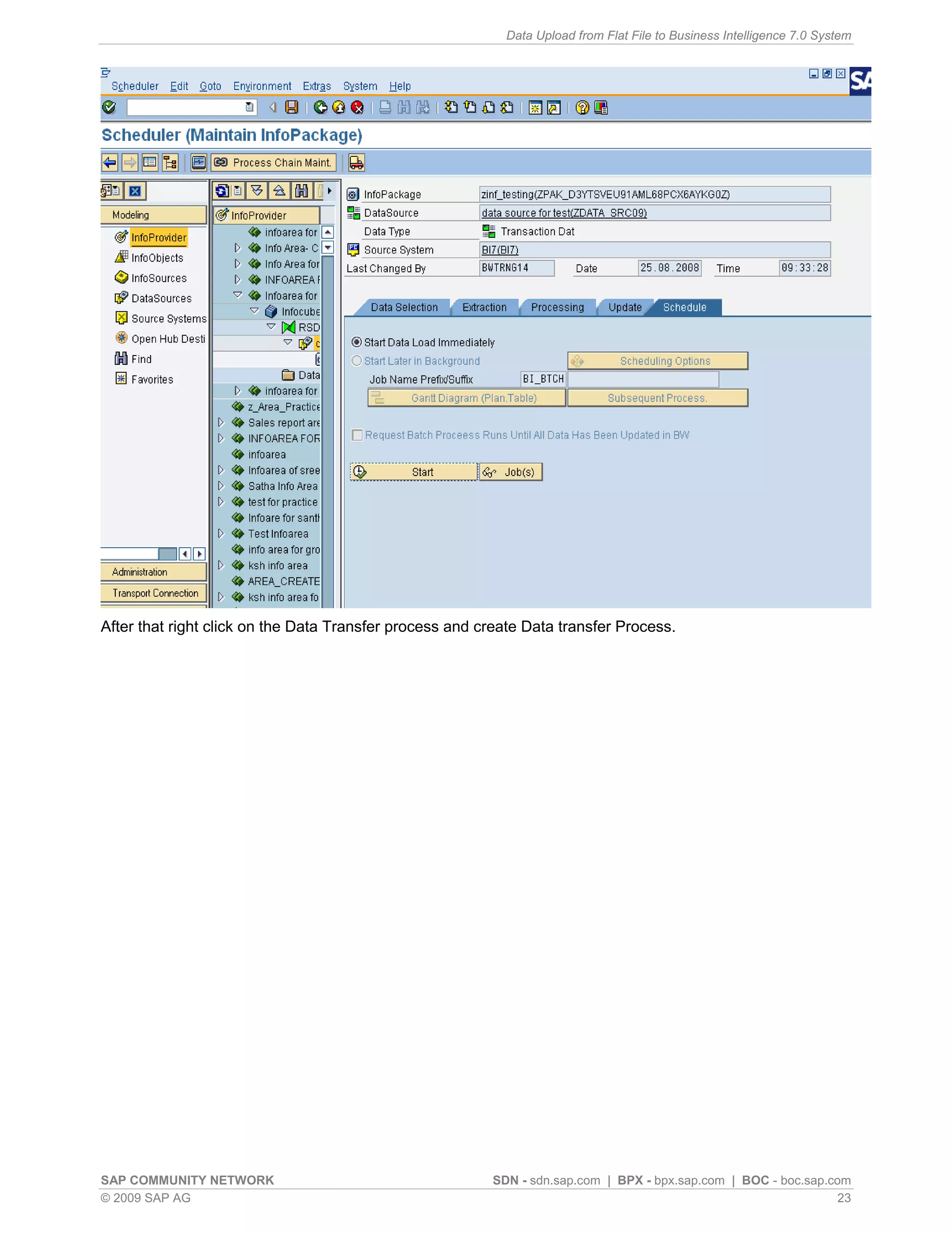 Data Upload from Flat File to Business Intelligence 7.0 System




After that right click on the Data Transfer process and create Data transfer Process.




SAP COMMUNITY NETWORK                                    SDN - sdn.sap.com | BPX - bpx.sap.com | BOC - boc.sap.com
© 2009 SAP AG                                                                                                    23
 