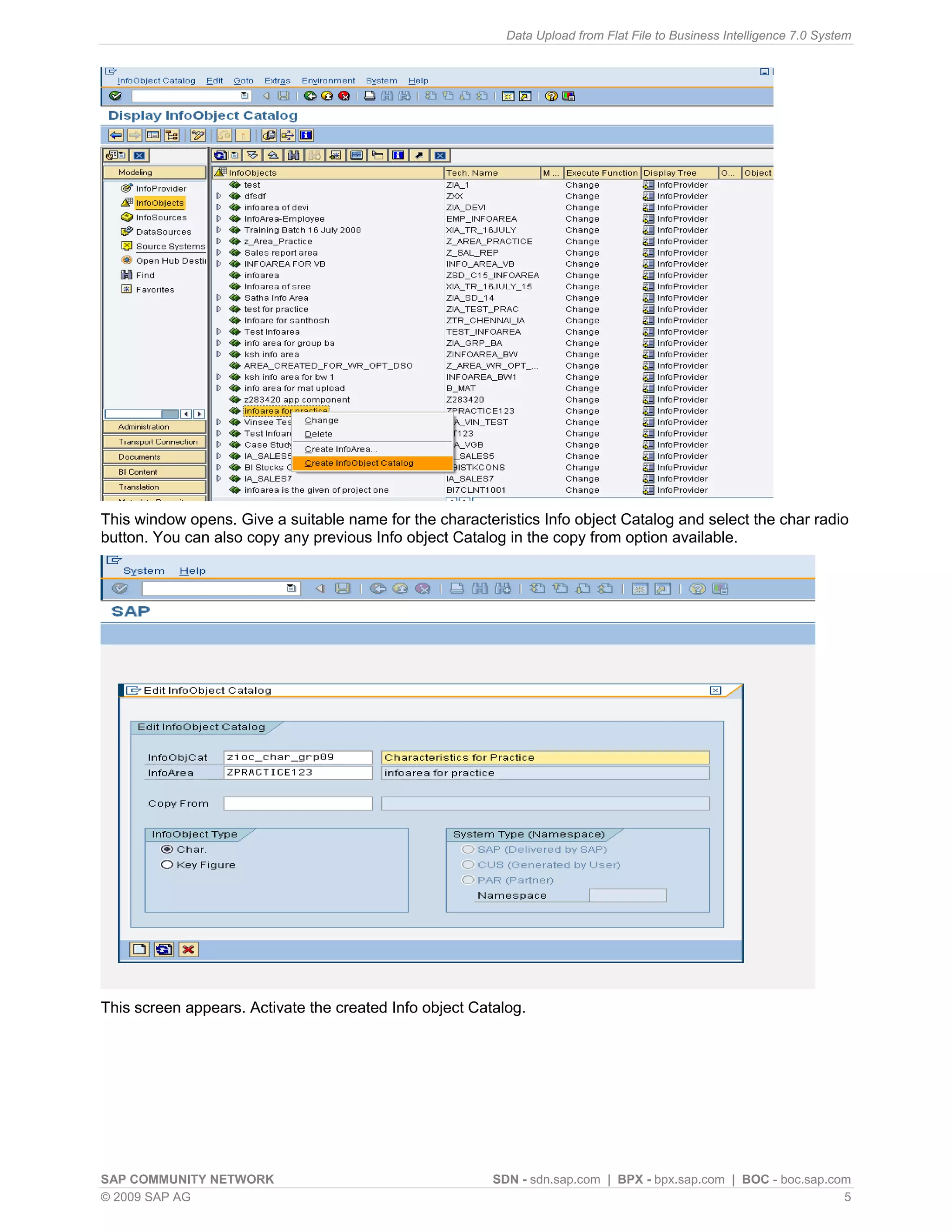 Data Upload from Flat File to Business Intelligence 7.0 System




This window opens. Give a suitable name for the characteristics Info object Catalog and select the char radio
button. You can also copy any previous Info object Catalog in the copy from option available.




This screen appears. Activate the created Info object Catalog.




SAP COMMUNITY NETWORK                                    SDN - sdn.sap.com | BPX - bpx.sap.com | BOC - boc.sap.com
© 2009 SAP AG                                                                                                    5
 