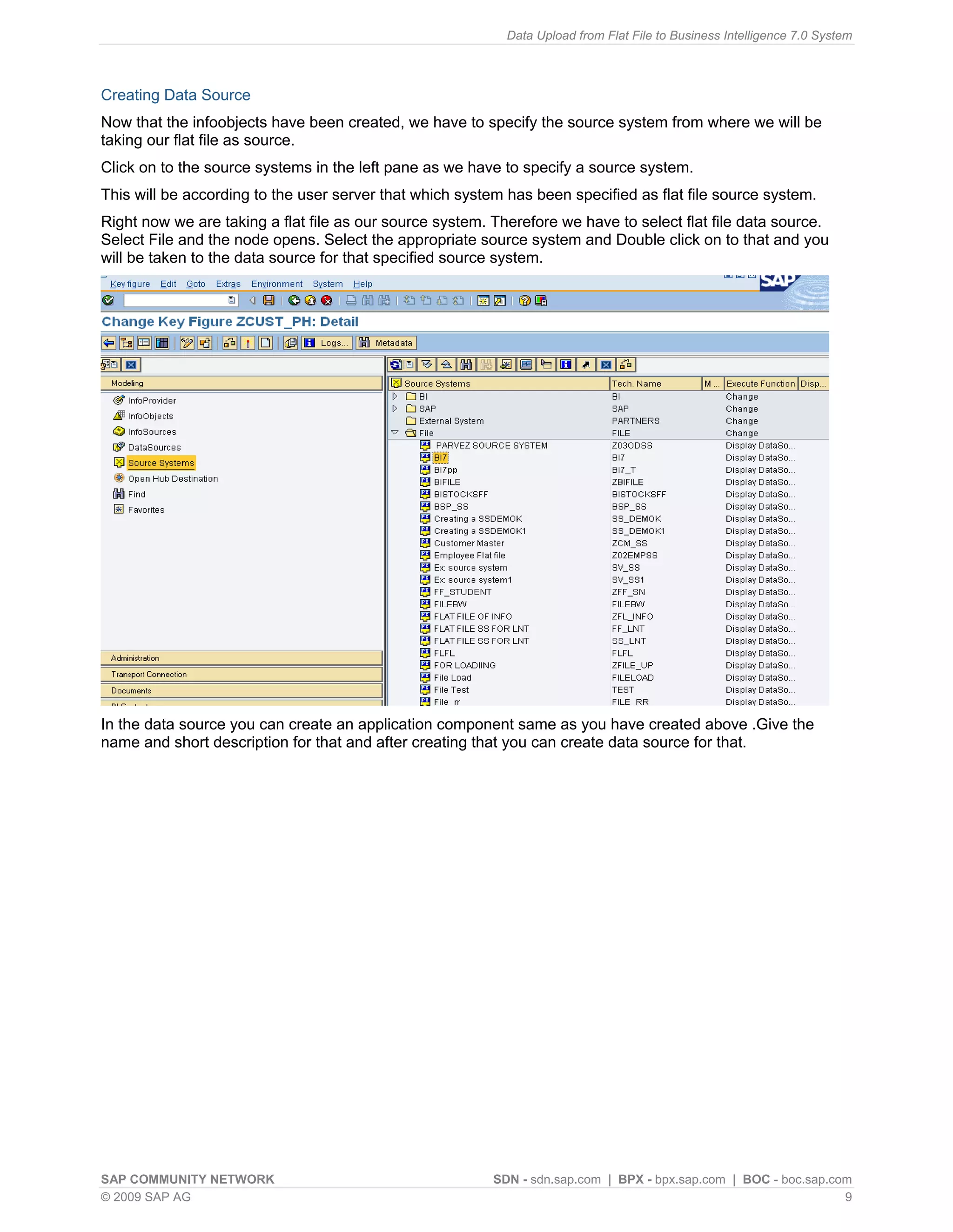 Data Upload from Flat File to Business Intelligence 7.0 System



Creating Data Source
Now that the infoobjects have been created, we have to specify the source system from where we will be
taking our flat file as source.
Click on to the source systems in the left pane as we have to specify a source system.
This will be according to the user server that which system has been specified as flat file source system.
Right now we are taking a flat file as our source system. Therefore we have to select flat file data source.
Select File and the node opens. Select the appropriate source system and Double click on to that and you
will be taken to the data source for that specified source system.




In the data source you can create an application component same as you have created above .Give the
name and short description for that and after creating that you can create data source for that.




SAP COMMUNITY NETWORK                                     SDN - sdn.sap.com | BPX - bpx.sap.com | BOC - boc.sap.com
© 2009 SAP AG                                                                                                     9
 