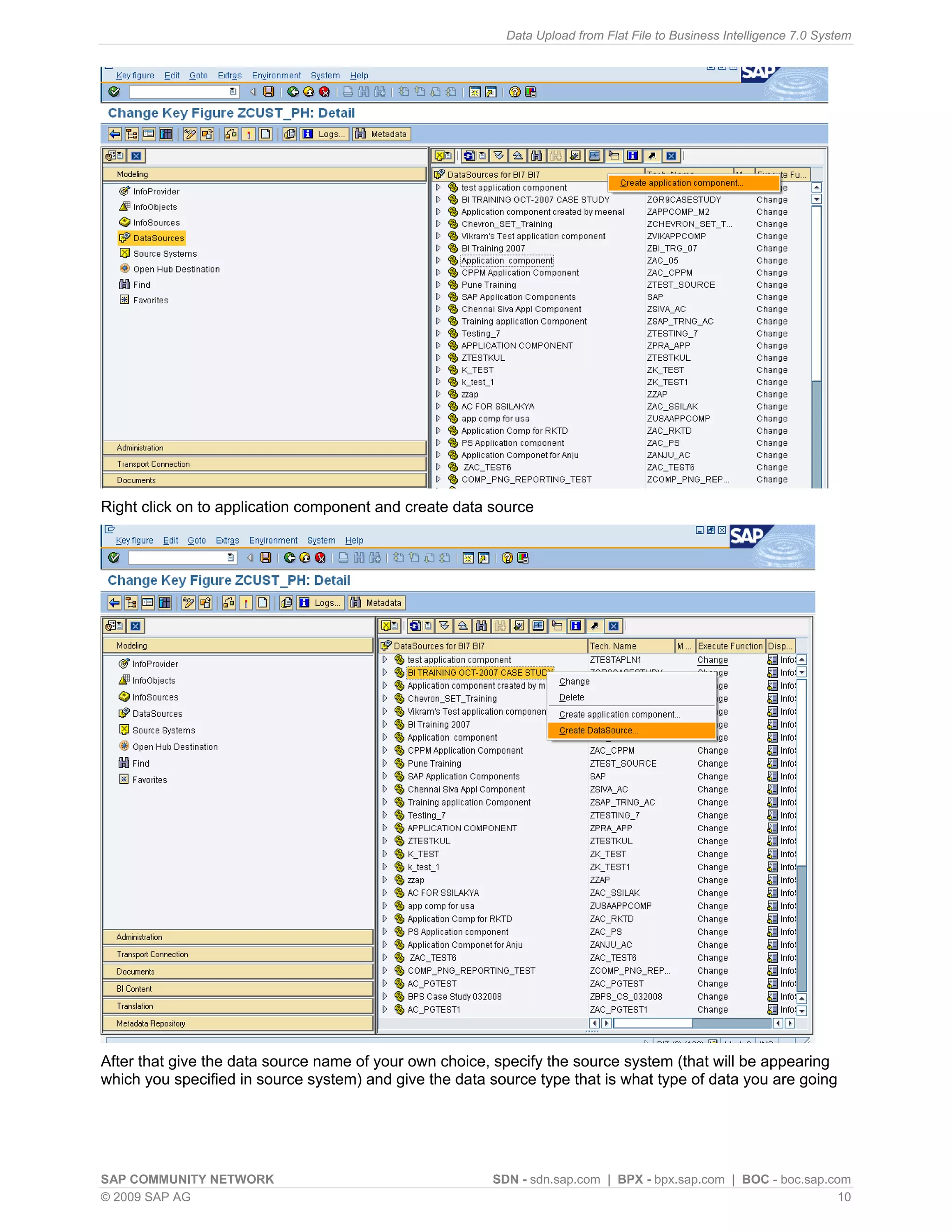 Data Upload from Flat File to Business Intelligence 7.0 System




Right click on to application component and create data source




After that give the data source name of your own choice, specify the source system (that will be appearing
which you specified in source system) and give the data source type that is what type of data you are going




SAP COMMUNITY NETWORK                                   SDN - sdn.sap.com | BPX - bpx.sap.com | BOC - boc.sap.com
© 2009 SAP AG                                                                                                   10
 