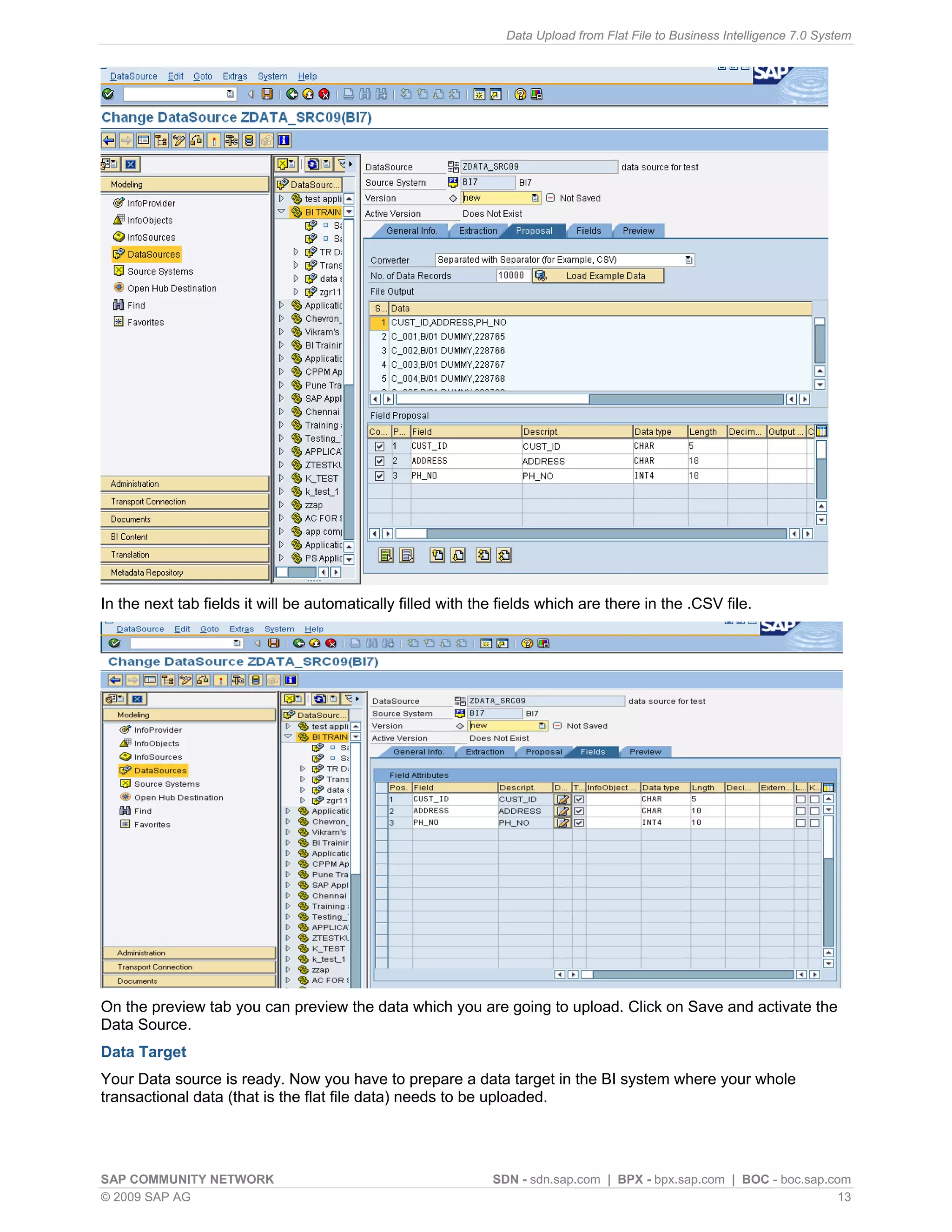 Data Upload from Flat File to Business Intelligence 7.0 System




In the next tab fields it will be automatically filled with the fields which are there in the .CSV file.




On the preview tab you can preview the data which you are going to upload. Click on Save and activate the
Data Source.
Data Target
Your Data source is ready. Now you have to prepare a data target in the BI system where your whole
transactional data (that is the flat file data) needs to be uploaded.




SAP COMMUNITY NETWORK                                         SDN - sdn.sap.com | BPX - bpx.sap.com | BOC - boc.sap.com
© 2009 SAP AG                                                                                                         13
 