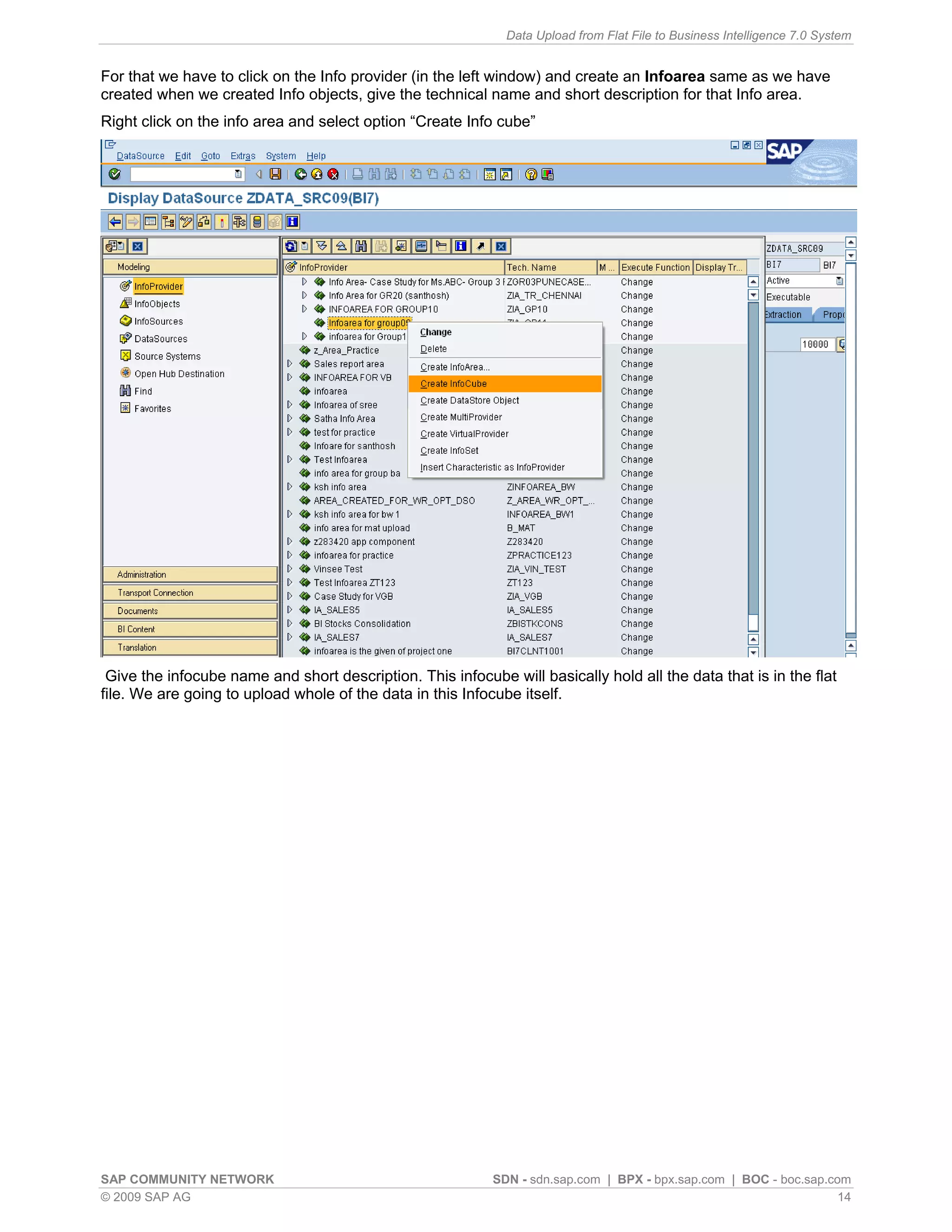 Data Upload from Flat File to Business Intelligence 7.0 System


For that we have to click on the Info provider (in the left window) and create an Infoarea same as we have
created when we created Info objects, give the technical name and short description for that Info area.
Right click on the info area and select option “Create Info cube”




 Give the infocube name and short description. This infocube will basically hold all the data that is in the flat
file. We are going to upload whole of the data in this Infocube itself.




SAP COMMUNITY NETWORK                                       SDN - sdn.sap.com | BPX - bpx.sap.com | BOC - boc.sap.com
© 2009 SAP AG                                                                                                       14
 
