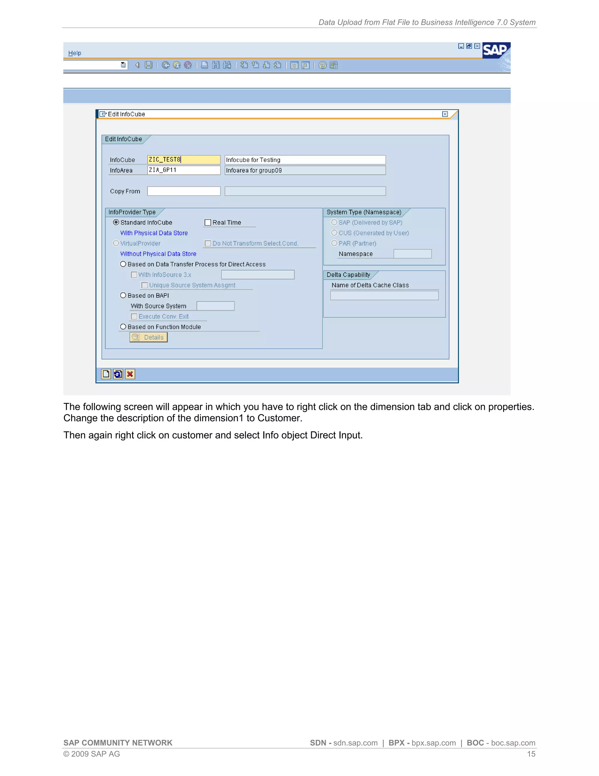 Data Upload from Flat File to Business Intelligence 7.0 System




The following screen will appear in which you have to right click on the dimension tab and click on properties.
Change the description of the dimension1 to Customer.
Then again right click on customer and select Info object Direct Input.




SAP COMMUNITY NETWORK                                     SDN - sdn.sap.com | BPX - bpx.sap.com | BOC - boc.sap.com
© 2009 SAP AG                                                                                                     15
 