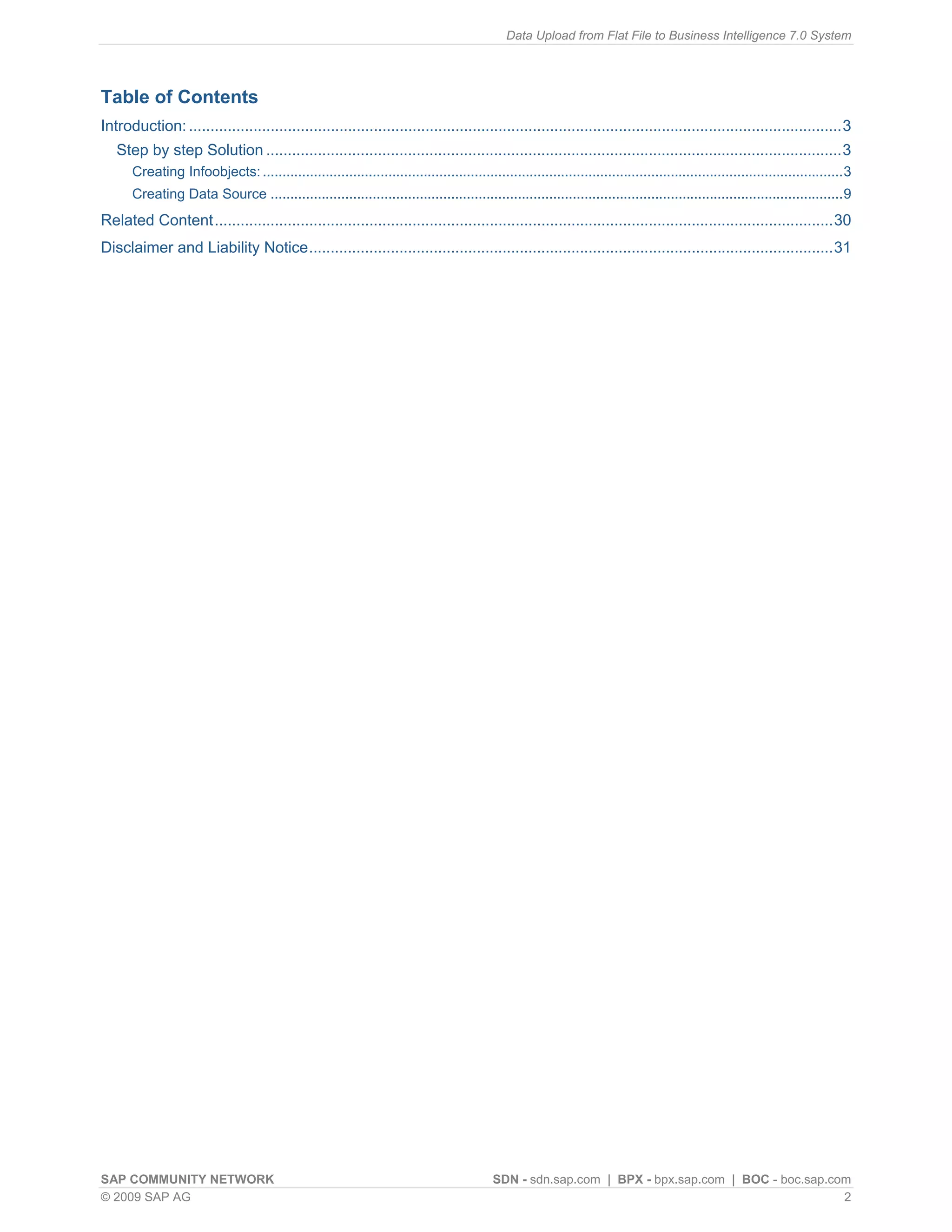 Data Upload from Flat File to Business Intelligence 7.0 System




Table of Contents
Introduction: ........................................................................................................................................................3
   Step by step Solution ......................................................................................................................................3
      Creating Infoobjects: ....................................................................................................................................................3
      Creating Data Source ..................................................................................................................................................9
Related Content................................................................................................................................................30
Disclaimer and Liability Notice..........................................................................................................................31




SAP COMMUNITY NETWORK                                                                      SDN - sdn.sap.com | BPX - bpx.sap.com | BOC - boc.sap.com
© 2009 SAP AG                                                                                                                                      2
 