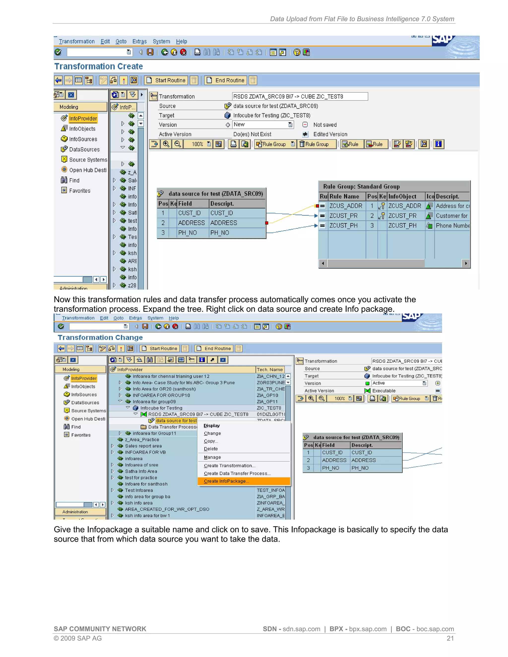 Data Upload from Flat File to Business Intelligence 7.0 System




Now this transformation rules and data transfer process automatically comes once you activate the
transformation process. Expand the tree. Right click on data source and create Info package.




Give the Infopackage a suitable name and click on to save. This Infopackage is basically to specify the data
source that from which data source you want to take the data.




SAP COMMUNITY NETWORK                                    SDN - sdn.sap.com | BPX - bpx.sap.com | BOC - boc.sap.com
© 2009 SAP AG                                                                                                    21
 