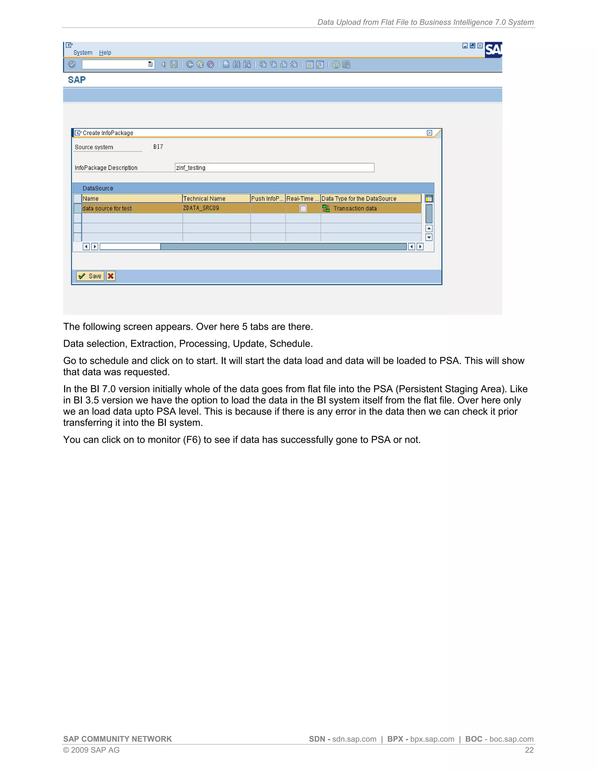 Data Upload from Flat File to Business Intelligence 7.0 System




The following screen appears. Over here 5 tabs are there.
Data selection, Extraction, Processing, Update, Schedule.
Go to schedule and click on to start. It will start the data load and data will be loaded to PSA. This will show
that data was requested.
In the BI 7.0 version initially whole of the data goes from flat file into the PSA (Persistent Staging Area). Like
in BI 3.5 version we have the option to load the data in the BI system itself from the flat file. Over here only
we an load data upto PSA level. This is because if there is any error in the data then we can check it prior
transferring it into the BI system.
You can click on to monitor (F6) to see if data has successfully gone to PSA or not.




SAP COMMUNITY NETWORK                                       SDN - sdn.sap.com | BPX - bpx.sap.com | BOC - boc.sap.com
© 2009 SAP AG                                                                                                       22
 