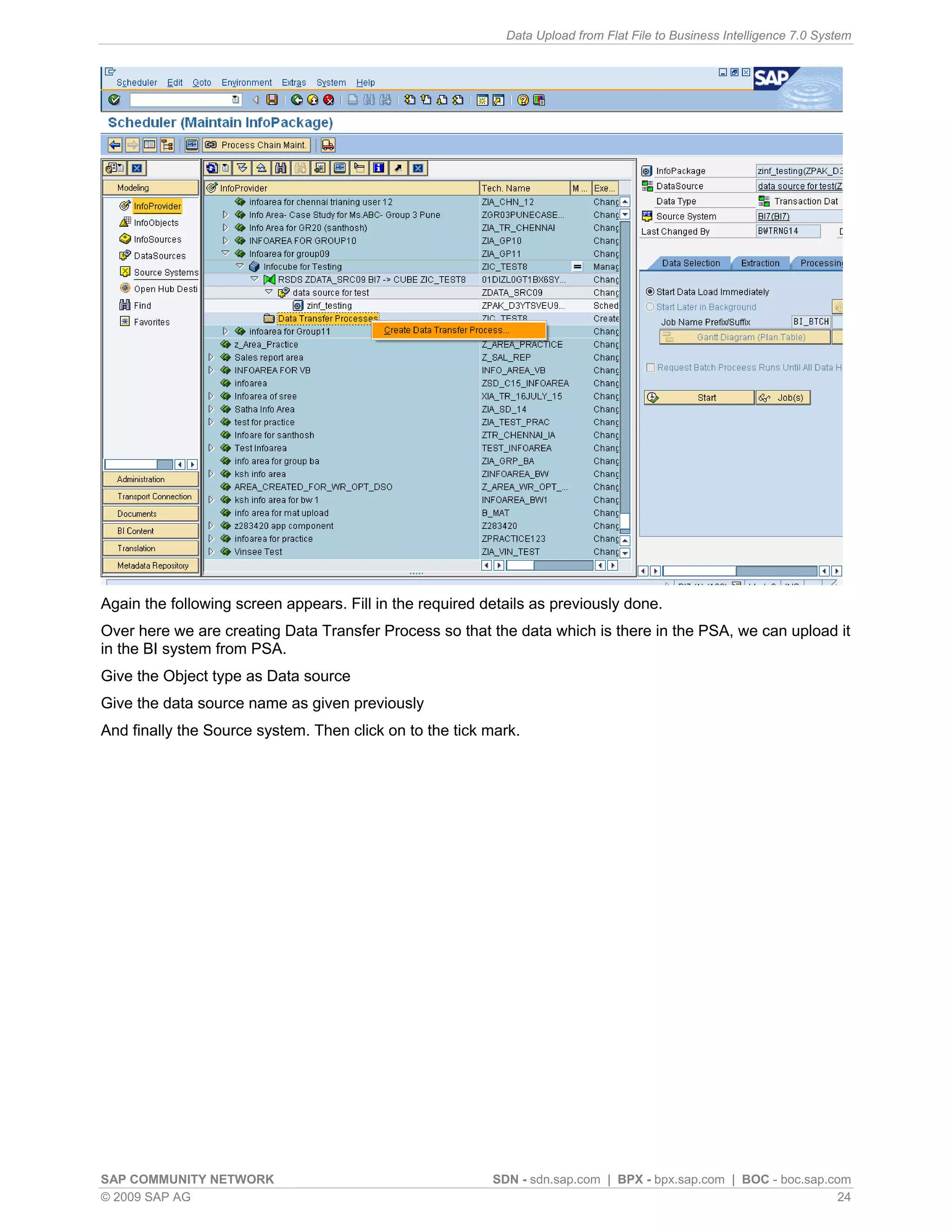 Data Upload from Flat File to Business Intelligence 7.0 System




Again the following screen appears. Fill in the required details as previously done.
Over here we are creating Data Transfer Process so that the data which is there in the PSA, we can upload it
in the BI system from PSA.
Give the Object type as Data source
Give the data source name as given previously
And finally the Source system. Then click on to the tick mark.




SAP COMMUNITY NETWORK                                     SDN - sdn.sap.com | BPX - bpx.sap.com | BOC - boc.sap.com
© 2009 SAP AG                                                                                                     24
 