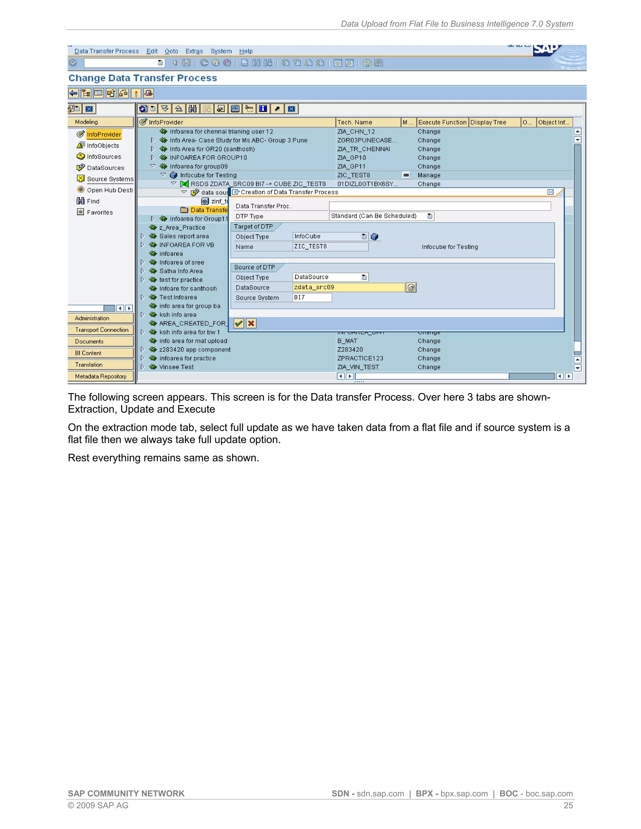 Data Upload from Flat File to Business Intelligence 7.0 System




The following screen appears. This screen is for the Data transfer Process. Over here 3 tabs are shown-
Extraction, Update and Execute
On the extraction mode tab, select full update as we have taken data from a flat file and if source system is a
flat file then we always take full update option.
Rest everything remains same as shown.




SAP COMMUNITY NETWORK                                     SDN - sdn.sap.com | BPX - bpx.sap.com | BOC - boc.sap.com
© 2009 SAP AG                                                                                                     25
 