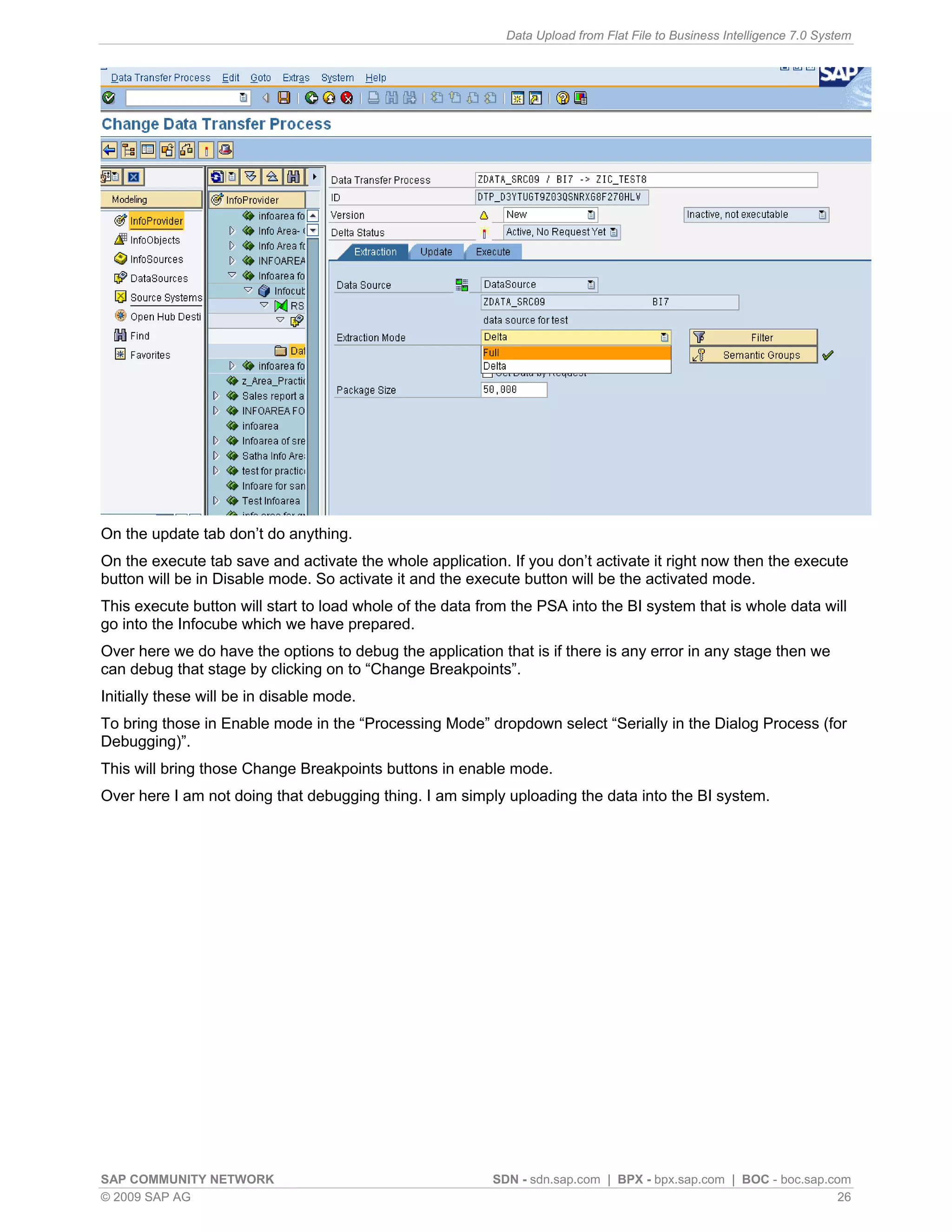 Data Upload from Flat File to Business Intelligence 7.0 System




On the update tab don’t do anything.
On the execute tab save and activate the whole application. If you don’t activate it right now then the execute
button will be in Disable mode. So activate it and the execute button will be the activated mode.
This execute button will start to load whole of the data from the PSA into the BI system that is whole data will
go into the Infocube which we have prepared.
Over here we do have the options to debug the application that is if there is any error in any stage then we
can debug that stage by clicking on to “Change Breakpoints”.
Initially these will be in disable mode.
To bring those in Enable mode in the “Processing Mode” dropdown select “Serially in the Dialog Process (for
Debugging)”.
This will bring those Change Breakpoints buttons in enable mode.
Over here I am not doing that debugging thing. I am simply uploading the data into the BI system.




SAP COMMUNITY NETWORK                                     SDN - sdn.sap.com | BPX - bpx.sap.com | BOC - boc.sap.com
© 2009 SAP AG                                                                                                     26
 