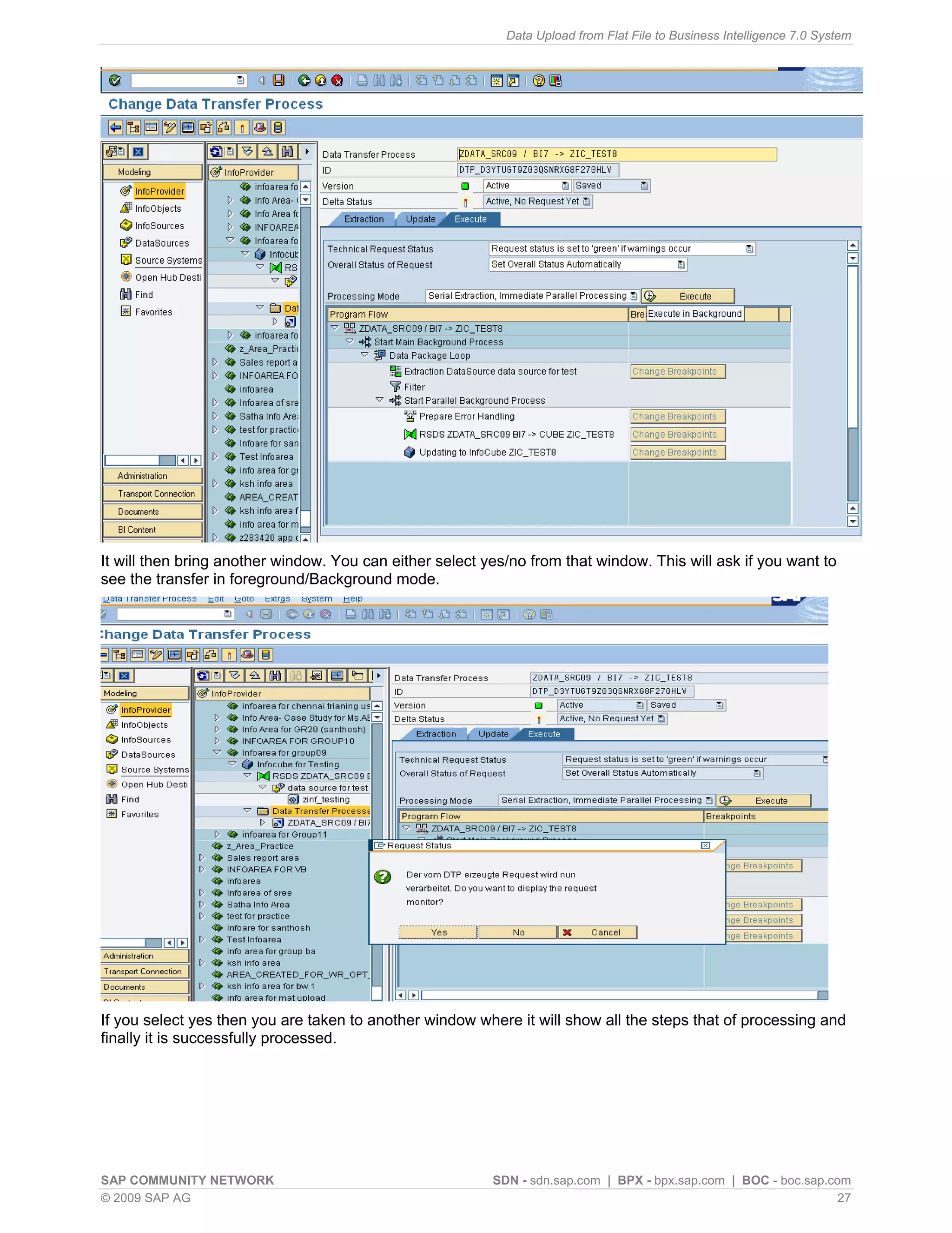 Data Upload from Flat File to Business Intelligence 7.0 System




It will then bring another window. You can either select yes/no from that window. This will ask if you want to
see the transfer in foreground/Background mode.




If you select yes then you are taken to another window where it will show all the steps that of processing and
finally it is successfully processed.




SAP COMMUNITY NETWORK                                     SDN - sdn.sap.com | BPX - bpx.sap.com | BOC - boc.sap.com
© 2009 SAP AG                                                                                                     27
 