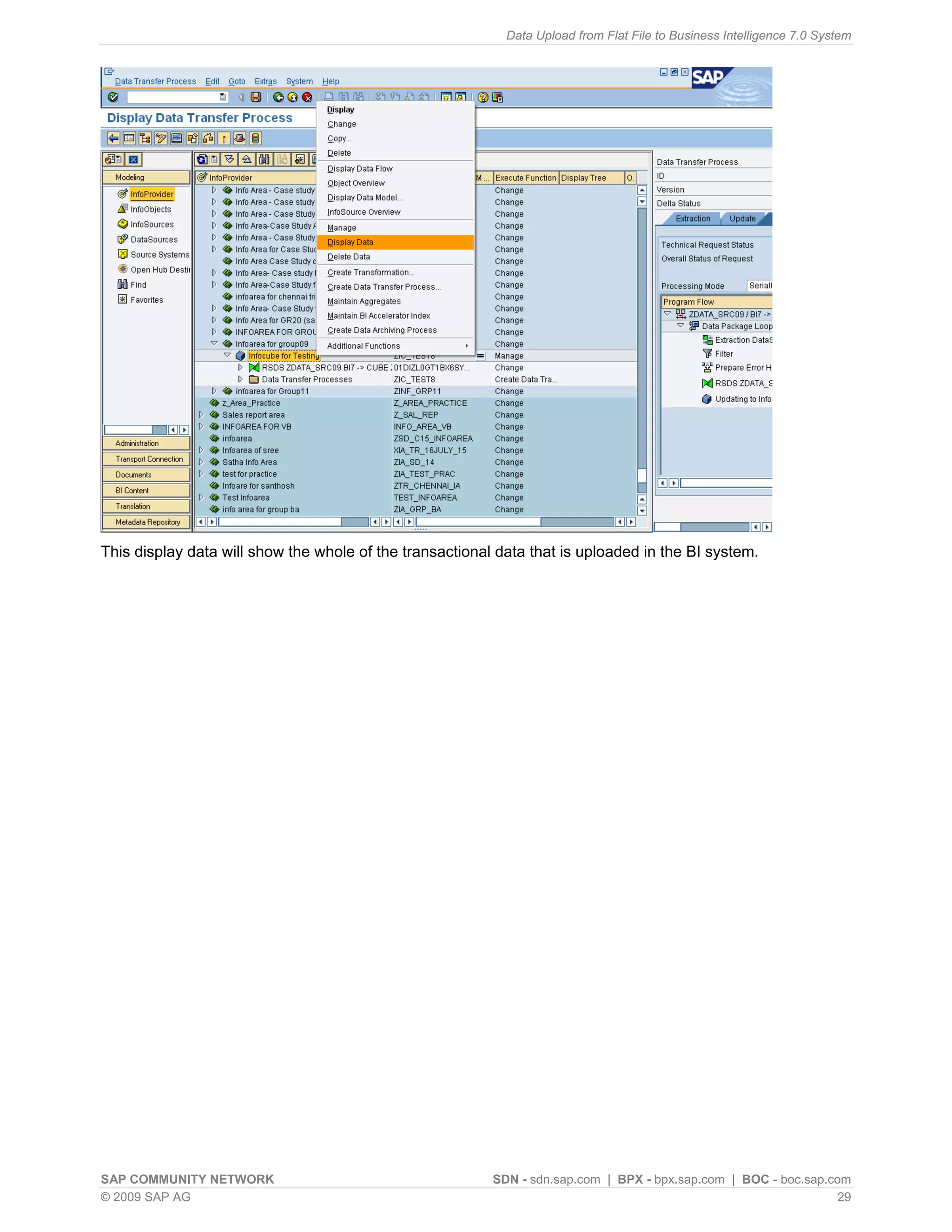 Data Upload from Flat File to Business Intelligence 7.0 System




This display data will show the whole of the transactional data that is uploaded in the BI system.




SAP COMMUNITY NETWORK                                     SDN - sdn.sap.com | BPX - bpx.sap.com | BOC - boc.sap.com
© 2009 SAP AG                                                                                                     29
 