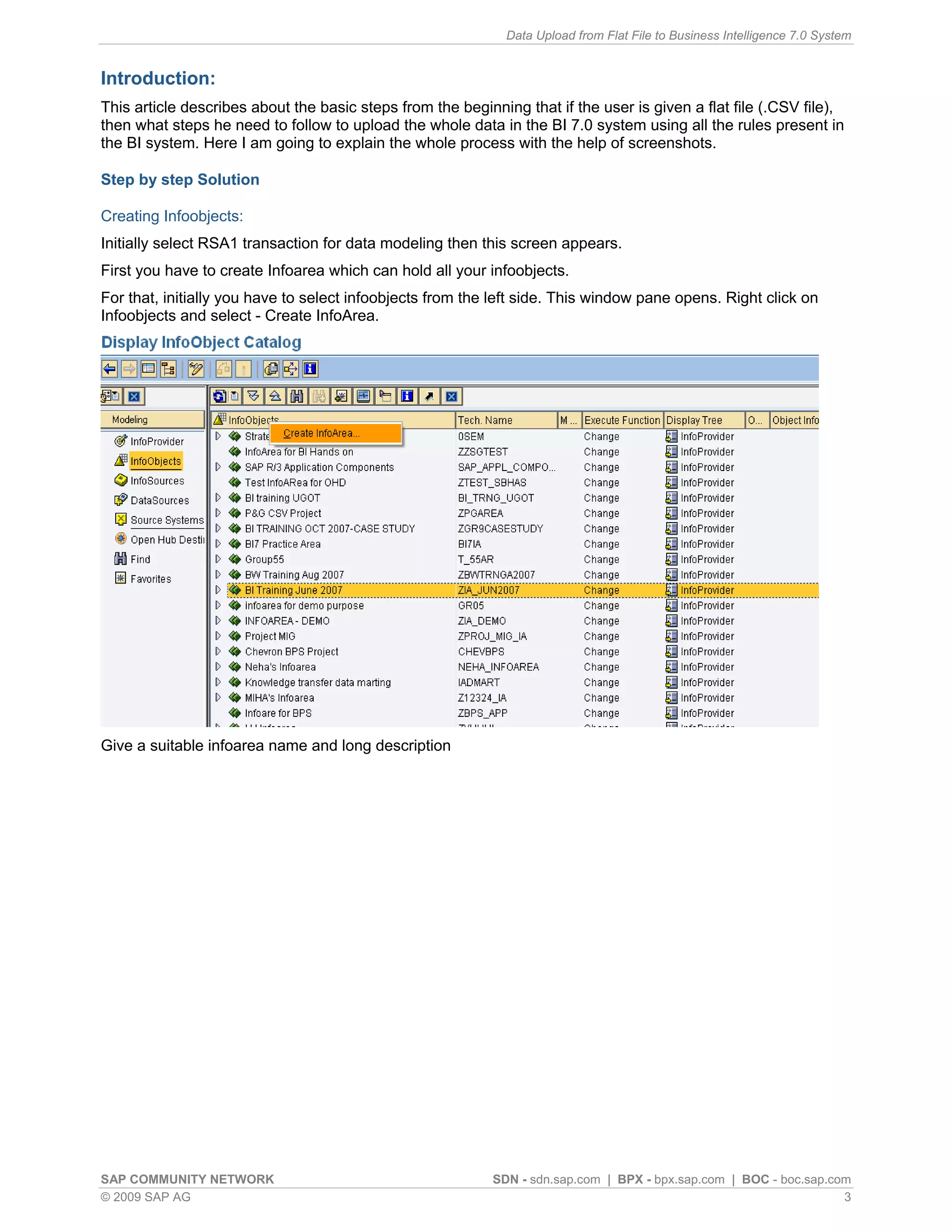 Data Upload from Flat File to Business Intelligence 7.0 System


Introduction:
This article describes about the basic steps from the beginning that if the user is given a flat file (.CSV file),
then what steps he need to follow to upload the whole data in the BI 7.0 system using all the rules present in
the BI system. Here I am going to explain the whole process with the help of screenshots.

Step by step Solution

Creating Infoobjects:
Initially select RSA1 transaction for data modeling then this screen appears.
First you have to create Infoarea which can hold all your infoobjects.
For that, initially you have to select infoobjects from the left side. This window pane opens. Right click on
Infoobjects and select - Create InfoArea.




Give a suitable infoarea name and long description




SAP COMMUNITY NETWORK                                       SDN - sdn.sap.com | BPX - bpx.sap.com | BOC - boc.sap.com
© 2009 SAP AG                                                                                                       3
 