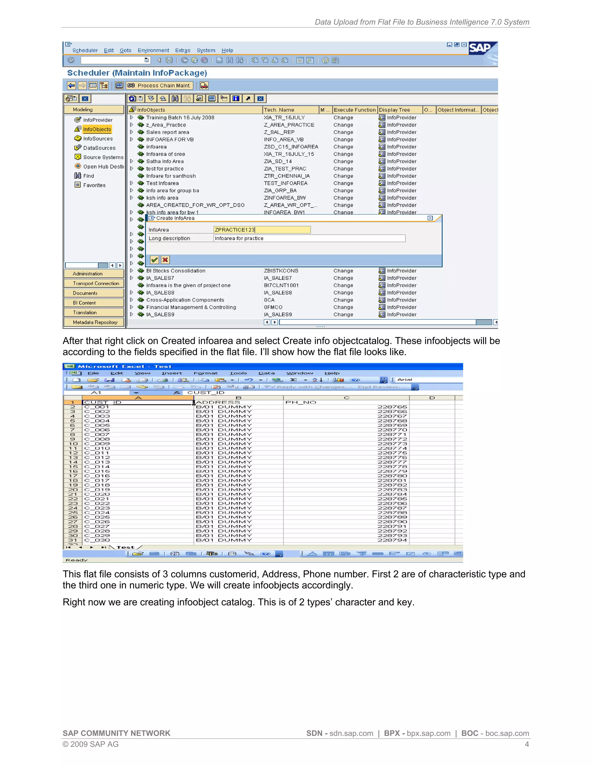 Data Upload from Flat File to Business Intelligence 7.0 System




After that right click on Created infoarea and select Create info objectcatalog. These infoobjects will be
according to the fields specified in the flat file. I’ll show how the flat file looks like.




This flat file consists of 3 columns customerid, Address, Phone number. First 2 are of characteristic type and
the third one in numeric type. We will create infoobjects accordingly.
Right now we are creating infoobject catalog. This is of 2 types’ character and key.




SAP COMMUNITY NETWORK                                      SDN - sdn.sap.com | BPX - bpx.sap.com | BOC - boc.sap.com
© 2009 SAP AG                                                                                                      4
 