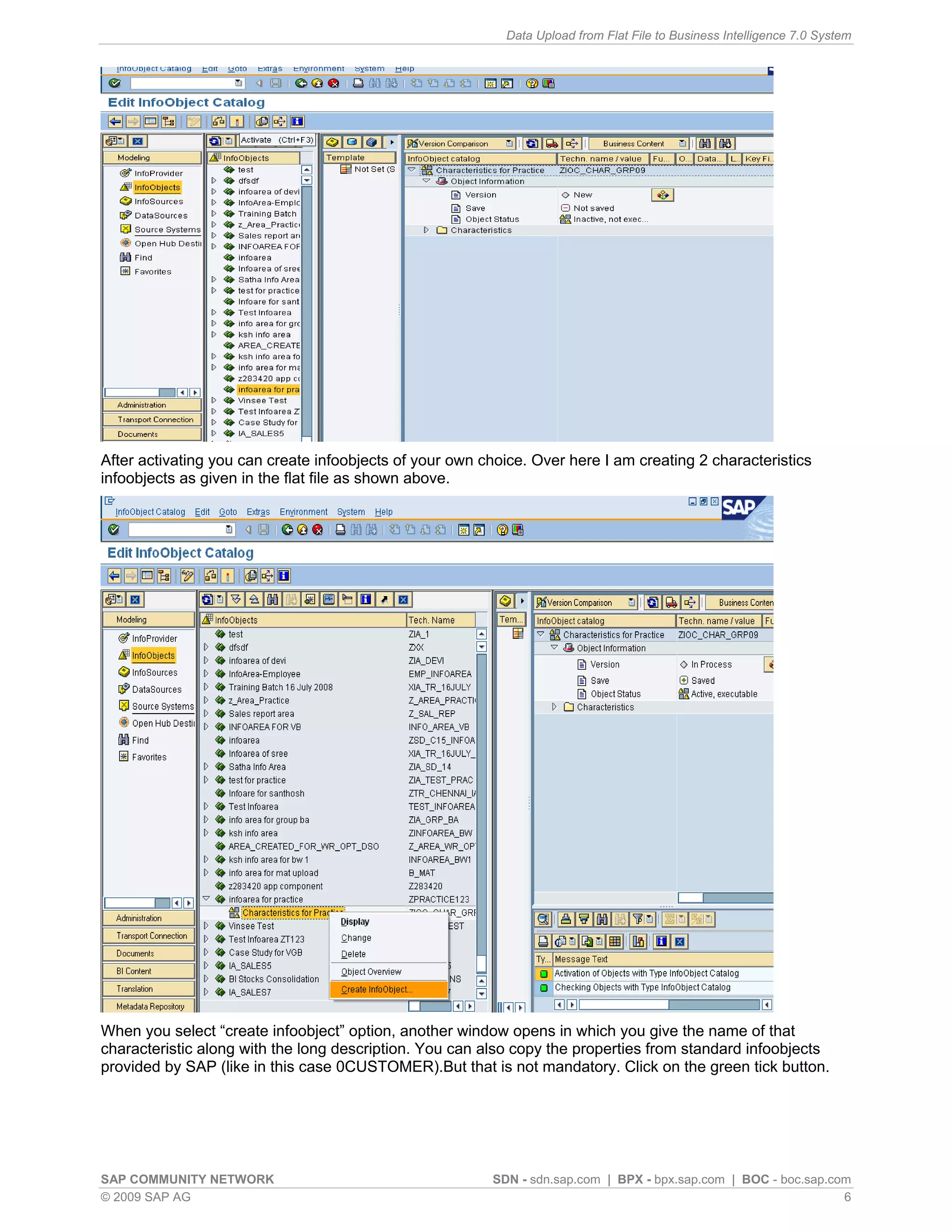 Data Upload from Flat File to Business Intelligence 7.0 System




After activating you can create infoobjects of your own choice. Over here I am creating 2 characteristics
infoobjects as given in the flat file as shown above.




When you select “create infoobject” option, another window opens in which you give the name of that
characteristic along with the long description. You can also copy the properties from standard infoobjects
provided by SAP (like in this case 0CUSTOMER).But that is not mandatory. Click on the green tick button.




SAP COMMUNITY NETWORK                                    SDN - sdn.sap.com | BPX - bpx.sap.com | BOC - boc.sap.com
© 2009 SAP AG                                                                                                    6
 