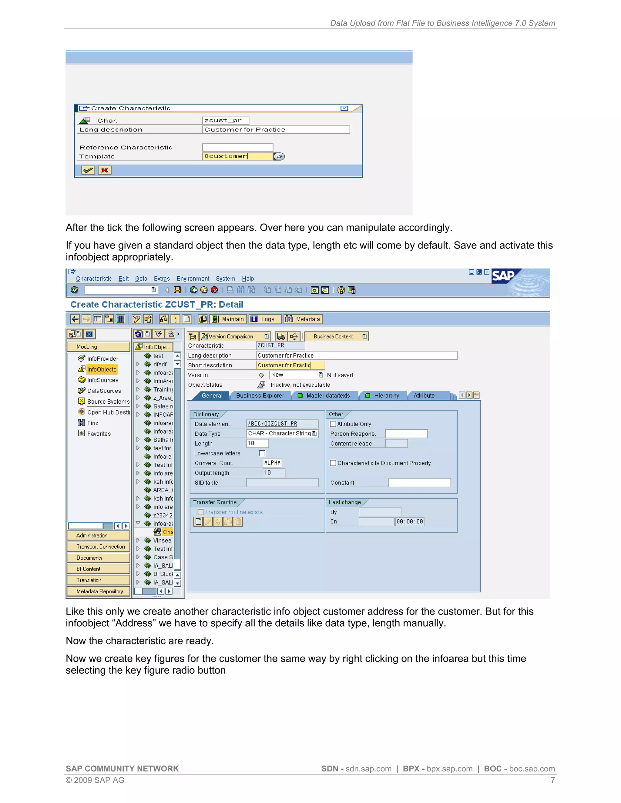 Data Upload from Flat File to Business Intelligence 7.0 System




After the tick the following screen appears. Over here you can manipulate accordingly.
If you have given a standard object then the data type, length etc will come by default. Save and activate this
infoobject appropriately.




Like this only we create another characteristic info object customer address for the customer. But for this
infoobject “Address” we have to specify all the details like data type, length manually.
Now the characteristic are ready.
Now we create key figures for the customer the same way by right clicking on the infoarea but this time
selecting the key figure radio button




SAP COMMUNITY NETWORK                                     SDN - sdn.sap.com | BPX - bpx.sap.com | BOC - boc.sap.com
© 2009 SAP AG                                                                                                     7
 