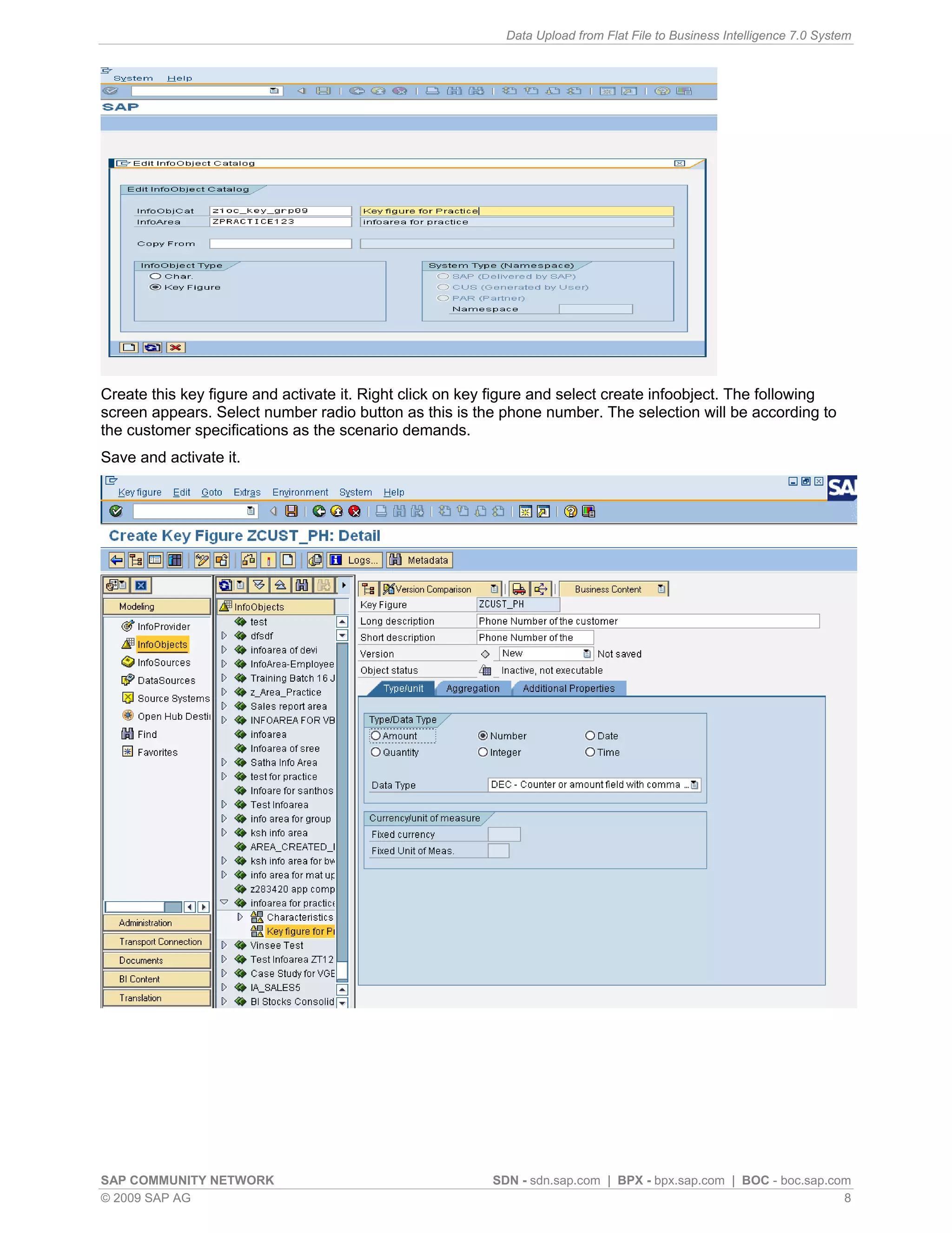 Data Upload from Flat File to Business Intelligence 7.0 System




Create this key figure and activate it. Right click on key figure and select create infoobject. The following
screen appears. Select number radio button as this is the phone number. The selection will be according to
the customer specifications as the scenario demands.
Save and activate it.




SAP COMMUNITY NETWORK                                     SDN - sdn.sap.com | BPX - bpx.sap.com | BOC - boc.sap.com
© 2009 SAP AG                                                                                                     8
 