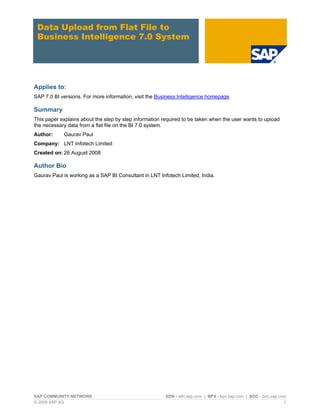 Data Upload from Flat File to
 Business Intelligence 7.0 System




Applies to:
SAP 7.0 BI versions. For more information, visit the Business Intelligence homepage.

Summary
This paper explains about the step by step information required to be taken when the user wants to upload
the necessary data from a flat file on the BI 7.0 system.
Author:     Gaurav Paul
Company: LNT Infotech Limited
Created on: 26 August 2008

Author Bio
Gaurav Paul is working as a SAP BI Consultant in LNT Infotech Limited, India.




SAP COMMUNITY NETWORK                                   SDN - sdn.sap.com | BPX - bpx.sap.com | BOC - boc.sap.com
© 2009 SAP AG                                                                                                   1
 