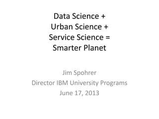 Data Science +
Urban Science +
Service Science =
Smarter Planet
Jim Spohrer
Director IBM University Programs
June 17, 2013
 