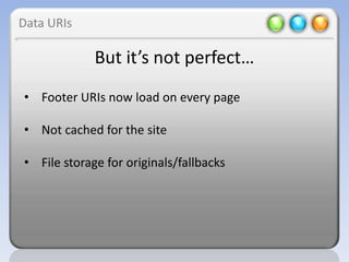 Data URIs

             But it’s not perfect…
• Footer URIs now load on every page

• Not cached for the site

• File storage for originals/fallbacks
 