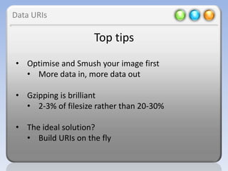 Data URIs

                    Top tips
• Optimise and Smush your image first
  • More data in, more data out

• Gzipping is brilliant
  • 2-3% of filesize rather than 20-30%

• The ideal solution?
  • Build URIs on the fly
 